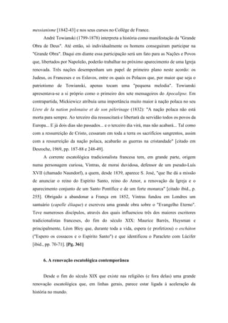 messianisme [1842-43] e nos seus cursos no Collège de France.
André Towianski (1799-1878) interpreta a história como manifestação da "Grande
Obra de Deus". Até então, só individualmente os homens conseguiram participar na
"Grande Obra". Daqui em diante essa participação será um fato para as Nações e Povos
que, libertados por Napoleão, poderão trabalhar no próximo aparecimento de uma Igreja
renovada. Três nações desempenham um papel de primeiro plano neste acordo: os
Judeus, os Franceses e os Eslavos, entre os quais os Polacos que, por maior que seja o
patriotismo de Towianski, apenas tocam uma "pequena melodia". Towianski
apresentava-se a si próprio como o primeiro dos sete mensageiros do Apocalipse. Em
contrapartida, Mickiewicz atribuía uma importância muito maior à nação polaca no seu
Livre de Ia nation polonaise et de son pélerinage (1832): "A nação polaca não está
morta para sempre. Ao terceiro dia ressuscitará e libertará da servidão todos os povos da
Europa... E já dois dias são passados... e o terceiro dia virá, mas não acabará... Tal como
com a ressurreição de Cristo, cessaram em toda a terra os sacrifícios sangrentos, assim
com a ressurreição da nação polaca, acabarão as guerras na cristandade" [citado em
Desroche, 1969, pp. 187-88 e 248-49].
A corrente escatológica tradicionalista francesa tem, em grande parte, origem
numa personagem curiosa, Vintras, de morai duvidosa, defensor de um pseudo-Luís
XVII (chamado Naundorf), a quem, desde 1839, aparece S. José, "que lhe dá a missão
de anunciar o reino do Espírito Santo, reino do Amor, a renovação da Igreja e o
aparecimento conjunto de um Santo Pontífice e de um forte monarca" [citado ibid., p.
255]. Obrigado a abandonar a França em 1852, Vintras fundou em Londres um
santuário (capelle éliaque) e escreveu uma grande obra sobre o "Evangelho Eterno".
Teve numerosos discípulos, através dos quais influenciou três dos maiores escritores
tradicionalistas franceses, do fim do século XIX: Maurice Barrès, Huysman e
principalmente, Léon Bloy que, durante toda a vida, espera (e profetizou) o eschàton
("Espero os cossacos e o Espírito Santo") e que identificou o Paracleto com Lúcifer
[ibid., pp. 70-71]. [Pg. 361]
6. A renovação escatológica contemporânea
Desde o fim do século XIX que existe nas religiões (e fora delas) uma grande
renovação escatológica que, em linhas gerais, parece estar ligada à aceleração da
história no mundo.
 