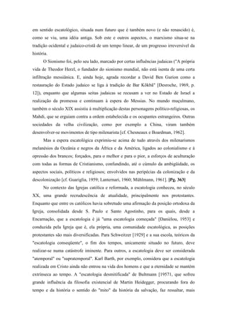 em sentido escatológico, situada num futuro que é também novo (e não renascido) é,
como se viu, uma idéia antiga. Sob este e outros aspectos, o marxismo situa-se na
tradição ocidental e judaico-cristã de um tempo linear, de um progresso irreversível da
história.
O Sionismo foi, pelo seu lado, marcado por certas influências judaicas ("A própria
vida de Theodor Herzl, o fundador do sionismo mundial, não está isenta de uma certa
infiltração messiânica. E, ainda hoje, agrada recordar a David Ben Gurion como a
restauração do Estado judaico se liga à tradição de Bar Kõkbã" [Desroche, 1969, p.
12]), enquanto que algumas seitas judaicas se recusam a ver no Estado de Israel a
realização da promessa e continuam à espera do Messias. No mundo muçulmano,
também o século XIX assistiu à multiplicação destas personagens político-religiosas, os
Mahdi, que se erguiam contra a ordem estabelecida e os ocupantes estrangeiros. Outras
sociedades da velha civilização, como por exemplo a China, viram também
desenvolver-se movimentos de tipo milenarista [cf. Chesneaux e Boardman, 1962].
Mas a espera escatológica exprimiu-se acima de tudo através dos milenarismos
melanésios da Oceânia e negros da África e da América, ligados ao colonialismo e à
opressão dos brancos; forçados, para o melhor e para o pior, a esforços de aculturação
com todas as formas de Cristianismo, confundindo, até o cúmulo da ambigüidade, os
aspectos sociais, políticos e religiosos; envolvidos nas peripécias da colonização e da
descolonização [cf. Guariglia, 1959; Lanternari, 1960; Mühlmann, 1961]. [Pg. 363]
No contexto das Igrejas católica e reformada, a escatologia conheceu, no século
XX, uma grande recrudescência de atualidade, principalmente nos protestantes.
Enquanto que entre os católicos havia sobretudo uma afirmação da posição ortodoxa da
Igreja, consolidada desde S. Paulo e Santo Agostinho, para os quais, desde a
Encarnação, que a escatologia é já "uma escatologia começada" [Daniélou, 1953] e
conduzida pela Igreja que é, ela própria, uma comunidade escatológica, as posições
protestantes são mais diversificadas. Para Schweitzer [1929] e a sua escola, teóricos da
"escatologia conseqüente", o fim dos tempos, unicamente situado no futuro, deve
realizar-se numa catástrofe iminente. Para outros, a escatologia deve ser considerada
"atemporal" ou "supratemporal". Karl Barth, por exemplo, considera que a escatologia
realizada em Cristo ainda não entrou na vida dos homens e que a eternidade se mantém
extrínseca ao tempo. A "escatologia desmitificada" de Bultmann [19571, que sofreu
grande influência da filosofia existencial de Martin Heidegger, procurando fora do
tempo e da história o sentido do "mito" da história da salvação, faz ressaltar, mais
 