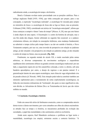 radicalmente ainda, a escatologia do tempo e da história.
Dood e Culmann revelam maior proximidade com as posições católicas. Para o
teólogo anglicano Dodd [1935; 1936], que tinha começado por propor, para a sua
concepção, a expressão "escatologia realizada", a escatologia foi iniciada para sempre
no ministério de Jesus e a escatologia de Jesus não se liga ao futuro, mas ao presente.
Cullmann [1946; 1965], considerado um teórico da "escatologia antecipada", afirma que
Jesus começou a cumprir o futuro "antes do tempo" [Mateus, 8, 29], mas que este futuro
é ainda objeto de uma espera. A Encarnação é o centro da história da salvação, mas o
seu fim ainda não chegou. Insiste sobretudo no seguinte fato essencial: se o judaico-
cristianismo efetuou, em relação às concepções helênicas, uma mudança fundamental,
ao substituir o tempo cíclico pelo tempo linear e ao dar um sentido à história, o Novo
Testamento cumpriu, por sua vez, uma inversão de perspectiva em relação ao judaísmo
antigo, já não situando o de perspectiva em relação ao judaísmo antigo, já não situando
o centro do tempo no futuro, mas no passado. [Pg. 364]
Finalmente, na segunda metade do século XX, o medo suscitado pelas armas
atômicas, as diversas componentes de movimentos ecológicos e esquerdistas
espalharam dois sentimentos difusos na grande corrente escatológica tradicional: por um
lado, a angustiante espera de um fim catastrófico colocada, a torto e a direito, sob uma
bandeira apocalíptica; por outro, o desejo do regresso a um paraíso natural. É a
generalização latente de uma espera escatológica, num clima de vaga religiosidade e/ou
de pseudo-ciência [cf. Roszak, 1969]. Esta situação pode todavia constituir também um
elemento suplementar para o recrutamento de seitas explicitamente escatológicas, na
linha dos movimentos milenaristas da "restituição', dos quais os mais significativos são,
sem dúvida, os Adventistas do Sétimo Dia e as Testemunhas de Jeová, que são vários
milhões no mundo.
7. Conclusão. Escatologia e história
Estão em causa três séries de fenômenos essenciais, como se compreendeu através
destes textos e destes movimentos, por vezes estranhos aos olhos da ciência racionalista:
as atitudes face ao tempo e à história, os mecanismos profundos da evolução das
sociedades, o papel das mentalidades e dos sentimentos coletivos na história.
Ainda neste aspecto, Karl Mannheim esclareceu o problema ao ligar teoria e
mentalidade, escatologia (ou utopia), estruturas sociais e contexto histórico: "A
 