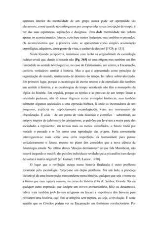 estrutura interior da mentalidade de um grupo nunca pode ser apreendida tão
claramente, como quando nos esforçamos por compreender a sua concepção de tempo, à
luz das suas esperanças, aspirações e desígnios. Uma dada mentalidade não ordena
apenas os acontecimentos futuros, com base nestes desígnios, mas também os passados.
Os acontecimentos que, à primeira vista, se apresentam como simples acumulação
cronológica, adquirem, deste ponto de vista, o caráter de destino' [1929, p. 151].
Nesta fecunda perspectiva, insistiu-se com razão na originalidade da escatologia
judaico-cristã que, dando à história não [Pg. 365] só uma origem mas também um fim
(entendido no sentido teleológico) e, no caso do Cristianismo, um centro, a Encarnação,
conferiu verdadeiro sentido à história. Mas o que é apresentado como princípio de
organização do mundo, instrumento de domínio do tempo, foi talvez sobrevalorizado.
Em primeiro lugar, porque a escatologia do eterno retomo e da eternidade dão também
um sentido à história, e as escatologias do tempo vetorizado não têm o monopólio da
lógica da história. Em seguida, porque as teorias e as práticas de um tempo linear e
orientado puderam, não só tomar ilegíveis certas evoluções históricas, mas também
submeter algumas sociedades a uma opressão bárbara, lá onde os incensadores de um
progresso, explícita ou implicitamente escatologizado, viam um instrumento de
liberalização. É aliás – de um ponto de vista histórico e científico – subestimar, no
próprio interior do judaísmo e do cristianismo, as pulsões que levavam a maior parte das
sociedades a representar, em termos mais ou menos camuflados, o futuro tendo por
modelo o passado e o fim como uma reprodução das origens. Seria conveniente
interrogarem-se mais sobre uma certa impotência da humanidade para pensar
verdadeiramente o futuro, mesmo no plano dos conteúdos que a nova ciência da
futurologia estuda. No íntimo destes "desejos dominantes" de que fala Mannheim, não
haverá (segundo o modelo das pulsões individuais reveladas pela psicanálise) um desejo
de voltar à matriz original? [cf. Gunkel, 1895; Leeuw, 1950].
O lugar que a revolução ocupa numa história finalizada é outro problema
levantado pela escatologia. Parece-me um duplo problema. Por um lado, a presença
inelutável de uma intervenção transcendente nesta história, qualquer que seja o nome ou
a forma que essa ruptura assuma, no curso da história (Dia do Senhor, Grande Dia ou
qualquer outra expressão que designe um novwn extraordinário, feliz ou desastroso),
talvez traia também (sob formas religiosas ou laicas) a impotência dos homens para
pensarem uma história, cujo fim se atingiria sem ruptura, ou seja, a revolução. É neste
sentido que os Cristãos podem ver na Encarnação um fenômeno revolucionário. Por
 