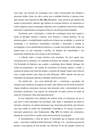 outro lado, este encontro da escatologia com a idéia revolucionária não obrigará a
perscrutar melhor, desta vez, não a teoria, mas a realidade histórica, a maneira como,
para retomar uma expressão de [Pg. 366] Mannheim, "estas quimeras que adotam uma
função revolucionária" puderam agir também na evolução histórica. Se rejeitarmos os
credos religiosos, nem as explicações idealistas, nem o simplismo marxista das relações
entre infra e superestrutura conseguem esclarecer esta desconcertante realidade.
Finalmente, para o historiador, o estudo das escatologias torna mais urgente a
tarefa de distinguir História e história, devir histórico e ciência histórica. No seu
domínio próprio, a inteligibilidade científica da evolução das sociedades, o conceito de
escatologia e os fenômenos escatológicos convidam o historiador a ampliar as
investigações a novas problemáticas históricas e a estudar esta porção ainda virgem em
grande parte, ou mal começada a decifrar, do domínio das mentalidades e dos
sentimentos limitados por este conceito e estes fenômenos.
A reflexão sobre o tempo histórico está inacabada. Ela deve apelar mais
fortemente para os métodos e os resultados da história das religiões e da antropologia.
Um historiador do Budismo, que estudou a escatologia dessa religião, distingue três
modos de pensamento e de estados de consciência do homem, perante o tempo: a
ausência do tempo como fonte da religião, o conceito do Grande Tempo como fonte do
mito, o tempo profano como fonte da razão [Wayman, 19691. Quanto vale para um
historiador esta distinção aplicada a realidades históricas precisas?
Em sentido lato – por vezes demasiado lato –, escatologia e apocalipse são
tomados como sinônimos de angústia, de medo. Que sabemos nós do medo na história?
Alguns estudiosos americanos travaram uma discussão sobre a proximidade de uma
psicologia cataclísmica. Este aspecto foi esclarecido, em parte, através da noção de
medo do Cristianismo. Mas resta muito para fazer.
O mais importante seria substituir por análises sérias os sentimentos de que se
quis fazer a mola psicológica da escatologia. Sem negar a importância da noção de
salvação, considero-a no entanto demasiado vaga, demasiado polivalente, para fornecer
uma base sólida ao estudo das mentalidades escatológicas. Os desejos de justiça e
renovação parecem-me mais fundamentais. [Pg. 367] Na história dos sentimentos,
lançada por Lucien Febvre, quantos temas interessantes de investigação!
E, principalmente, o tema da espera. O historiador que se lançasse nesta pista
podia – como bem o sublinhou Henri Desroche [ 1969, pp. 2-7] – encontrar um ponto de
partida e uma garantia de boa escolha, nas reflexões de um dos grandes mestres da
 