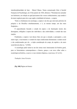 interdisciplinaridade de hoje – Marcel Mauss. Numa comunicação feita à Société
Française de Psychologie, em 10 de janeiro de 1924, afirmava: "Permitam-me assinalar
um fenômeno, em relação ao qual precisamos dos vossos conhecimentos, cujo estudo é
da maior urgência para nós e que supõe a totalidade do homem... a espera.
"Entre os fenômenos da sociologia, a espera é um dos que está mais próximo do
psíquico e do filosófico simultaneamente, e é, ao mesmo tempo, um dos mais
freqüentes...
É especialmente fecundo o estudo da espera e da iluminação moral, dos
desenganos, infligidos à espera dos indivíduos e das coletividades, o estudo das suas
reações.
Finalmente, a espera é um desses fatos em que a emoção, a percepção e, com
maior rigor, o movimento e o estado do corpo condicionam diretamente o estado social
e são condicionados por ele... a tripla consideração do corpo, do espírito e do meio
social devem aliar-se..." [1924].
A escatologia pode tomar-se um dos temas mais interessantes de história geral,
para os historiadores contemporâneos e futuros, graças a um novo olhar sobre a
escatologia na história, a espera e a sua variante religiosa, a esperança. [J. Le G.].
Tradução: Irene Ferreira
[Pg. 368] Página em branco
 
