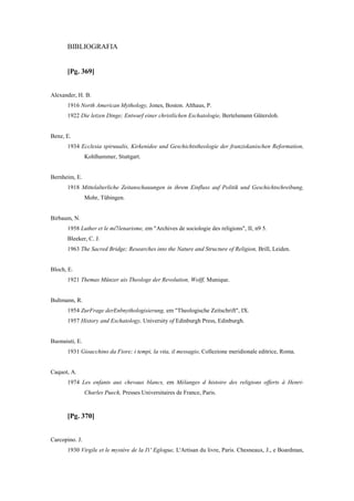 BIBLIOGRAFIA
[Pg. 369]
Alexander, H. B.
1916 North American Mythology, Jones, Boston. Althaus, P.
1922 Die letzen Dinge; Entwurf einer christlichen Eschatologie, Bertelsmann Gütersloh.
Benz, E.
1934 Ecclesia spiruualis, Kirkenidee und Geschichtstheologie der franziskanischen Reformation,
Kohlhammer, Stuttgart.
Bernheim, E.
1918 Mittelalterliche Zeitanschauungen in ihrem Einfluss auf Politik und Geschichtschreibung,
Mohr, Tübingen.
Birbaum, N.
1958 Luther et le mi7lenarisme, em "Archives de sociologie des religions", II, n9 5.
Bleeker, C. J.
1963 The Sacred Bridge; Researches into the Nature and Structure of Religion, Brill, Leiden.
Bloch, E.
1921 Themas Münzer ais Theologe der Revolution, Wolff, Munique.
Bultmann, R.
1954 ZurFrage derEnbnythologisierung, em "Theologische Zeitschrift", IX.
1957 History and Eschatology, University of Edinburgh Press, Edinburgh.
Buonaiuti, E.
1931 Gioacchino da Fiore; i tempi, la vita, il messagio, Collezione meridionale editrice, Roma.
Caquot, A.
1974 Les enfants aux chevaux blancs, em Mélanges d histoire des religions offerts à Henri-
Charles Puech, Presses Universitaires de France, Paris.
[Pg. 370]
Carcopino. J.
1930 Virgile et le mystère de la I1' Eglogue, L'Artisan du livre, Paris. Chesneaux, J., e Boardman,
 