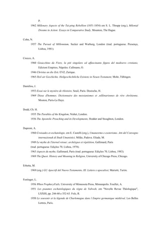 P.
1962 Millenary Aspects of the Tai-ping Rebellion (1851-1854) em S. L. Thrupp (org.), Milenial
Dreams in Action: Essays in Comparative Study, Mounton, The Hague.
Cohn, N.
1957 The Pursuit of Millennium, Secker and Warburg, London (trad. portuguesa: Presença,
Lisboa, 1981).
Crocco, A.
1960 Gioacchino da Fiore, la pití singolare ed affascinante figura del medioevo cristiano,
Edizioni Empireo, Nápoles. Cullmann, O.
1946 Christus un die Zeit, EVZ, Zurique.
1965 Heil air Geschichte. Heilgeschichtliche Existenz in Neuen Testament, Mohr, Tübingen.
Daniélou, J.
1953 Essai sur le mystère de rhistoire, Seuil, Paris. Desroche, H.
1969 Dieux d'hommes. Dictionnaire des messianismes et ,nillènarisnnes de rére chrétienne,
Mouton, Paris-La Haye.
Dodd, Ch. H.
1935 The Parables of the Kingdom, Nisbet, London.
1936 The Apostolic Preaching and its Developments, Hodder and Stoughton, London.
Dupront, A.
1960 Croisades et eschatologie, em E. Castelli (org.), Umanesrmo e esoterismo. Atti del Convegno
internazionak di Studi Umanistici, Milão, Padova. Eliade, M.
1949 Le mythe de l'éternel retour; archétypes et répétition, Gallimard, Paris
(trad. portuguesa: Edições 70, Lisboa, 1978).
1963 Aspects du mythe, Gallimard, Paris (trad. portuguesa: Edições 70, Lisboa, 1983).
1969 The Quest. History and Meaning in Religion, University of Chicago Press, Chicago.
Erbetta, M.
1969 (org.) GU Apocrifi del Nuovo Testamento, III. Lettere e apocalissi, Marietti, Turim.
Festinger, L.
1956 When ProphecyFails, University of Minnesota Press, Minneapolis. Feuillet, A.
1951 Les psaumes eschatologiques du règne de Yabweh, em "Novelle Revue Théologique",
LXXIII, pp. 244-60 e 352-63. Folz, R.
1950 Le souvenir et la légende de Charlemagne dans l Empire germanique médiéval, Les Belles
Lettres, Paris.
 