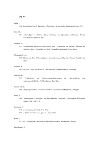 [Pg. 371]
Galot, J.
1960 "Eschatologie", em A. Rayez (org.), Dictionnaire de spiritualité, Beauschesne, Paris, IV, 1.
Giet, J. S.
1957 L'Apocalypse et rhistoire. Étude historique sur (Apocalypse johannique, Presses
Universitaires de France, Paris.
Gigneux, Ph.
1974 La signification du voyage extra-terrestre dans l eschatologie, em Mélanges d'histoire des
religions offerts à Henri-Charles Puech, Presses Universitaires de France, Paris.
Glasenapp, H. von
1960 Glande und Ritus derHochreligionen im vergleichenden Ubersicht, Fischer, Frankfurt am
Main.
Guardini, R.
1949 Die letzen Dinge; die christliche Lehre vom Tode, Werkbund-Verlag, Würzburg.
Guariglia, G.
1959 Prophetismus und Heiiservartungs-Bewegungen al; vökerkundlichcs und
reigionsgeschichtliches Problem, Berger, Horn-Wien.
Gunkel, J. F. H.
1895 Schöpfung und Chaos in Urzeit und Endzeit, Vandenhoeck und Ruprecht, Göttingen.
Hadot, J.
1968 "Apocalyptique (Littérature)", em Encyclopaedia Universalis, Encyclopaedia Universalis
France, Paris 1968-73, II.
Jeanmaire, H.
1930 Le messianisme de Virgile, Vrin, Paris.
1939 La Sybille et le retour de l âge d or, Leroux, Paris.
Kittel, G.
1932 (org.) Theologisches Wörterbuch zum Neuem Testament, Kohlhammer, Stuttgart.
Lanczkowski, G.
 
