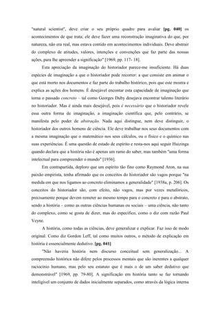 "natural scientist", deve criar o seu próprio quadro para avaliar [pg. 040] os
acontecimentos de que trata; ele deve fazer uma reconstrução imaginativa do que, por
natureza, não era real, mas estava contido em acontecimentos individuais. Deve abstrair
do complexo de atitudes, valores, intenções e convenções que faz parte das nossas
ações, para lhe apreender a significação" [1969, pp. 117- 18].
Esta apreciação da imaginação do historiador parece-me insuficiente. Há duas
espécies de imaginação a que o historiador pode recorrer: a que consiste em animar o
que está morto nos documentos e faz parte do trabalho histórico, pois que este mostra e
explica as ações dos homens. É desejável encontar esta capacidade de imaginação que
torna o passado concreto – tal como Georges Duby desejava encontrar talento literário
no historiador. Mas é ainda mais desejável, pois é necessário que o historiador revele
essa outra forma de imaginação, a imaginação científica que, pelo contrário, se
manifesta pelo poder de abstração. Nada aqui distingue, nem deve distinguir, o
historiador dos outros homens de ciência. Ele deve trabalhar nos seus documentos com
a mesma imaginação que o matemático nos seus cálculos, ou o físico e o químico nas
suas experiências. É uma questão de estado de espírito e resta-nos aqui seguir Huizinga
quando declara que a história não é apenas um ramo do saber, mas também "uma forma
intelectual para compreender o mundo" [1936].
Em contrapartida, deploro que um espírito tão fino como Raymond Aron, na sua
paixão empirista, tenha afirmado que os conceitos do historiador são vagos porque "na
medida em que nos ligamos ao concreto eliminamos a generalidade" [1938a, p. 206]. Os
conceitos do historiador são, com efeito, não vagos, mas por vezes metafóricos,
precisamente porque devem remeter ao mesmo tempo para o concreto e para o abstrato,
sendo a história – como as outras ciências humanas ou sociais – uma ciência, não tanto
do complexo, como se gosta de dizer, mas do específico, como o diz com razão Paul
Veyne.
A história, como todas as ciências, deve generalizar e explicar. Faz isso de modo
original. Como diz Gordon Leff, tal como muitos outros, o método de explicação em
história é essencialmente dedutivo. [pg. 041]
"Não haveria história nem discurso conceitual sem generalização... A
compreensão histórica não difere pelos processos mentais que são inerentes a qualquer
raciocínio humano, mas pelo seu estatuto que é mais o de um saber dedutivo que
demonstrável" [1969, pp. 79-80]. A significação em história tanto se faz tornando
inteligível um conjunto de dados inicialmente separados, como através da lógica interna
 