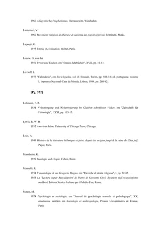 1960 AltãgyptischerProphetismus, Harrassowitz, Wiesbaden.
Lantemari, V.
1960 Movimenti religiosi di libertà e di salvezza dei popoll oppressi, Feltrinelli, Milão.
Lapouje, G.
1973 Utopie et civilisation, Weber, Paris.
Leeuw, G. van der
1950 Urzeit und Endzeit, em "Eranos-Jahrbücher", XVII, pp. 11-51.
Le Goff, J.
1977 "Calendario", em Enciclopedia, vol. II, Einaudi, Turim, pp. 501-34 (ed. portuguesa: volume
I, Imprensa Nacional-Casa da Moeda, Lisboa, 1984, pp. 260-92).
[Pg. 372]
Lehmann, F. R.
1931 Weltuntergang und Welterneuerung bn Glauben schriftloser Völker, em "Zeitschrift für
Ethnologie", LXXI, pp. 103-15.
Lewis, R. W. B.
1955 AmericanAdam, University of Chicago Press, Chicago.
Lods, A.
1949 Histoire de la ittérature hébmique et juive, depuis les origins jusqú d la ruine de lEtat juif,
Payot, Paris.
Mannheim, K.
1929 Ideologie und Utopie, Cohen, Bonn.
Manselli, R.
1954 L'escatologia cl san Gregorio Magno, em "Ricerche di storia religiosa", I, pp. 72-83.
1955 La 'Lectura super Apocalypsirn' di Pietro di Giovanni Olivi. Ricerche sull'escatologismo
medkvak, Istituto Storico Italiano per il Medio Evo, Roma.
Mauss, M.
1924 Psychologie et sociologie, em "Journal de pyschologie normale et pathologique", XX;
atualmente também em Sociologie et anthropologie, Presses Universitaires de France,
Paris.
 