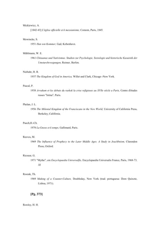 Mickiewicz, A.
[1842-43] L'église officielle et k messianisme, Comom, Paris, 1845.
Mowincke, S.
1951 Han son Kommer, Gad, Kobenhavn.
Mühlmann, W. E.
1961 Chiiaanus und Nativismus. Studien zur Psychologie, Soziologie und historische Kasuistik der
Umsturzbewegungen, Reimer, Berlim.
Niebuhr, H. R.
1937 The Kingdom of God in America, Willet and Clark, Chicago -New York.
Pascal, P.
1938 Avvakum et les debuts du raskok la crise refigieuse au XVlle siècle a Paris, Centre d'études
russes "Istina", Paris.
Phelan, J. L.
1956 The Milenial Kingdom of the Franciscans in the New World, University of California Press,
Berkeley, Califórnia.
Puech,H.-Ch.
1978 La Gnose et k temps, Gallimard, Paris.
Reeves, M.
1969 The Influence of Prophecy to the Later Middle Ages. A Study in Joachbnism, Clarendon
Press, Oxford.
Ricoeur, G.
1971 "Mythe", em Encyclopaedia Universalfis, Encyclopaedia Universalis France, Paris, 1968-73,
XI.
Roszak, Th.
1969 Making of a Counter-Culture, Doubleday, New York (trad. portuguesa: Dom Quixote,
Lisboa, 1971).
[Pg. 373]
Rowley, H. H.
 