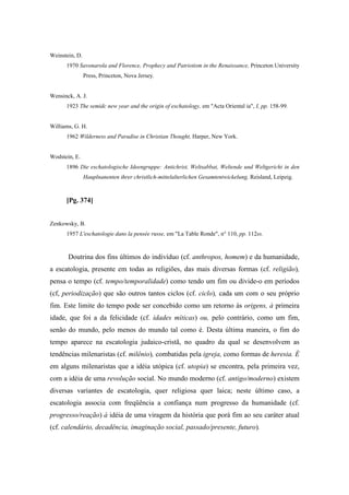 Weinstein, D.
1970 Savonarola and Florence, Prophecy and Patriotism in the Renaissance, Princeton University
Press, Princeton, Nova Jersey.
Wensinck, A. J.
1923 The semidc new year and the origin of eschatology, em "Acta Oriental ia", I, pp. 158-99.
Williams, G. H.
1962 Wilderness and Paradise in Christian Thought, Harper, New York.
Wodstein, E.
1896 Die eschatologische Ideengruppe: Antichrist, Weltsabbat, Weltende und Weltgericht in den
Hauplnanenten ihrer christlich-mittelalterlichen Gesamtentwickelung, Reisland, Leipzig.
[Pg. 374]
Zenkowsky, B.
1957 L'eschatologie dans la pensée russe, em "La Table Ronde", n° 110, pp. 112ss.
Doutrina dos fins últimos do indivíduo (cf. anthropos, homem) e da humanidade,
a escatologia, presente em todas as religiões, das mais diversas formas (cf. religião),
pensa o tempo (cf. tempo/temporalidade) como tendo um fim ou divide-o em períodos
(cf, periodização) que são outros tantos ciclos (cf. ciclo), cada um com o seu próprio
fim. Este limite do tempo pode ser concebido como um retorno às origens, à primeira
idade, que foi a da felicidade (cf. idades míticas) ou, pelo contrário, como um fim,
senão do mundo, pelo menos do mundo tal como é. Desta última maneira, o fim do
tempo aparece na escatologia judaico-cristã, no quadro da qual se desenvolvem as
tendências milenaristas (cf. milênio), combatidas pela igreja, como formas de heresia. É
em alguns milenaristas que a idéia utópica (cf. utopia) se encontra, pela primeira vez,
com a idéia de uma revolução social. No mundo moderno (cf. antigo/moderno) existem
diversas variantes de escatologia, quer religiosa quer laica; neste último caso, a
escatologia associa com freqüência a confiança num progresso da humanidade (cf.
progresso/reação) à idéia de uma viragem da história que porá fim ao seu caráter atual
(cf. calendário, decadência, imaginação social, passado/presente, futuro).
 