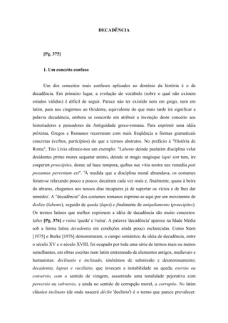 DECADÊNCIA
[Pg. 375]
1. Um conceito confuso
Um dos conceitos mais confusos aplicados ao domínio da história é o de
decadência. Em primeiro lugar, a evolução do vocábulo (sobre o qual não existem
estudos válidos) é difícil de seguir. Parece não ter existido nem em grego, nem em
latim, para nos cingirmos ao Ocidente, equivalente do que mais tarde irá significar a
palavra decadência, embora se concorde em atribuir a invenção deste conceito aos
historiadores e pensadores da Antiguidade greco-romana. Para exprimir uma idéia
próxima, Gregos e Romanos recorreram com mais freqüência a formas gramaticais
concretas (verbos, particípios) do que a termos abstratos. No prefácio à "História de
Roma", Tito Lívio oferece-nos um exemplo: "Labente deinde paulatim disciplina velut
desidentes primo mores sequatur animo, deinde ut magis magisque lapsi sint tum, ire
coeperint praecipites, donec ad haec tempora, quibus nec vitia nostra nec remedia pati
possumus perventum est". 'À medida que a disciplina moral abrandava, os costumes
foram-se relaxando pouco a pouco; decaíram cada vez mais e, finalmente, quase à beira
do abismo, chegamos aos nossos dias incapazes já de suportar os vícios e de lhes dar
remédio'. A "decadência" dos costumes romanos exprime-se aqui por um movimento de
deslize (labente), seguido de queda (lapsi) e finalmente de aniquilamento (praecipites).
Os termos latinos que melhor exprimem a idéia de decadência são muito concretos:
labes [Pg. 376] e ruína 'queda' e 'ruína'. A palavra 'decadência' aparece na Idade Média
sob a forma latina decadentia em condições ainda pouco esclarecidas. Como Starn
[1975] e Burke [1976] demonstraram, o campo semântico da idéia de decadência, entre
o século XV e o século XVIII, foi ocupado por toda uma série de termos mais ou menos
semelhantes, em obras escritas num latim entremeado de elementos antigos, medievais e
humanistas: declinatio e inclinado, sinônimos de submissão e desmoronamento;
decadentia, lapsus e vacillatio, que invocam a instabilidade ou queda; eversio ou
conversio, com o sentido de viragem, assumindo uma tonalidade pejorativa com
perversio ou subversio, e ainda no sentido de corrupção moral, a corruptio. No latim
clássico inclinato (de onde nascerá déclin 'declínio') é o termo que parece prevalecer:
 