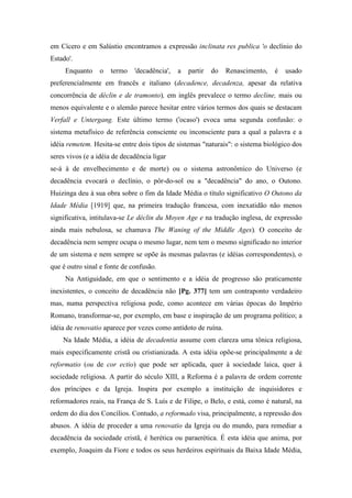 em Cícero e em Salústio encontramos a expressão inclinata res publica 'o declínio do
Estado'.
Enquanto o termo 'decadência', a partir do Renascimento, é usado
preferencialmente em francês e italiano (decadence, decadenza, apesar da relativa
concorrência de déclin e de tramonto), em inglês prevalece o termo decline, mais ou
menos equivalente e o alemão parece hesitar entre vários termos dos quais se destacam
Verfall e Untergang. Este último termo ('ocaso') evoca uma segunda confusão: o
sistema metafísico de referência consciente ou inconsciente para a qual a palavra e a
idéia remetem. Hesita-se entre dois tipos de sistemas "naturais": o sistema biológico dos
seres vivos (e a idéia de decadência ligar
se-á à de envelhecimento e de morte) ou o sistema astronômico do Universo (e
decadência evocará o declínio, o pôr-do-sol ou a "decadência" do ano, o Outono.
Huizinga deu à sua obra sobre o fim da Idade Média o título significativo O Outono da
Idade Média [1919] que, na primeira tradução francesa, com inexatidão não menos
significativa, intitulava-se Le déclin du Moyen Age e na tradução inglesa, de expressão
ainda mais nebulosa, se chamava The Waning of the Middle Ages). O conceito de
decadência nem sempre ocupa o mesmo lugar, nem tem o mesmo significado no interior
de um sistema e nem sempre se opõe às mesmas palavras (e idéias correspondentes), o
que é outro sinal e fonte de confusão.
Na Antiguidade, em que o sentimento e a idéia de progresso são praticamente
inexistentes, o conceito de decadência não [Pg. 377] tem um contraponto verdadeiro
mas, numa perspectiva religiosa pode, como acontece em várias épocas do Império
Romano, transformar-se, por exemplo, em base e inspiração de um programa político; a
idéia de renovatio aparece por vezes como antídoto de ruína.
Na Idade Média, a idéia de decadentia assume com clareza uma tônica religiosa,
mais especificamente cristã ou cristianizada. A esta idéia opõe-se principalmente a de
reformatio (ou de cor ectio) que pode ser aplicada, quer à sociedade laica, quer à
sociedade religiosa. A partir do século XIII, a Reforma é a palavra de ordem corrente
dos príncipes e da Igreja. Inspira por exemplo a instituição de inquisidores e
reformadores reais, na França de S. Luís e de Filipe, o Belo, e está, como é natural, na
ordem do dia dos Concílios. Contudo, a reformado visa, principalmente, a repressão dos
abusos. A idéia de proceder a uma renovatio da Igreja ou do mundo, para remediar a
decadência da sociedade cristã, é herética ou paraerética. É esta idéia que anima, por
exemplo, Joaquim da Fiore e todos os seus herdeiros espirituais da Baixa Idade Média,
 