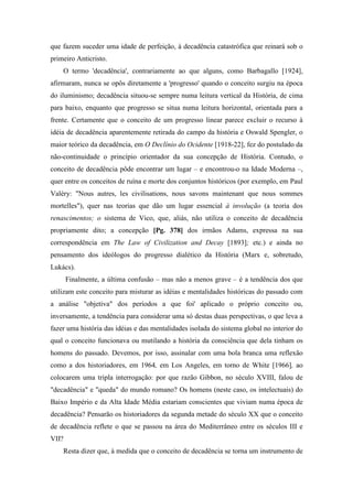 que fazem suceder uma idade de perfeição, à decadência catastrófica que reinará sob o
primeiro Anticristo.
O termo 'decadência', contrariamente ao que alguns, como Barbagallo [1924],
afirmaram, nunca se opôs diretamente a 'progresso' quando o conceito surgiu na época
do iluminismo; decadência situou-se sempre numa leitura vertical da História, de cima
para baixo, enquanto que progresso se situa numa leitura horizontal, orientada para a
frente. Certamente que o conceito de um progresso linear parece excluir o recurso à
idéia de decadência aparentemente retirada do campo da história e Oswald Spengler, o
maior teórico da decadência, em O Declínio do Ocidente [1918-22], fez do postulado da
não-continuidade o princípio orientador da sua concepção de História. Contudo, o
conceito de decadência pôde encontrar um lugar – e encontrou-o na Idade Moderna –,
quer entre os conceitos de ruína e morte dos conjuntos históricos (por exemplo, em Paul
Valéry: "Nous autres, les civilisations, nous savons maintenant que nous sommes
mortelles"), quer nas teorias que dão um lugar essencial à involução (a teoria dos
renascimentos; o sistema de Vico, que, aliás, não utiliza o conceito de decadência
propriamente dito; a concepção [Pg. 378] dos irmãos Adams, expressa na sua
correspondência em The Law of Civilization and Decay [1893]; etc.) e ainda no
pensamento dos ideólogos do progresso dialético da História (Marx e, sobretudo,
Lukács).
Finalmente, a última confusão – mas não a menos grave – é a tendência dos que
utilizam este conceito para misturar as idéias e mentalidades históricas do passado com
a análise "objetiva" dos períodos a que foi' aplicado o próprio conceito ou,
inversamente, a tendência para considerar uma só destas duas perspectivas, o que leva a
fazer uma história das idéias e das mentalidades isolada do sistema global no interior do
qual o conceito funcionava ou mutilando a história da consciência que dela tinham os
homens do passado. Devemos, por isso, assinalar com uma bola branca uma reflexão
como a dos historiadores, em 1964, em Los Angeles, em torno de White [1966], ao
colocarem uma tripla interrogação: por que razão Gibbon, no século XVIII, falou de
"decadência" e "queda" do mundo romano? Os homens (neste caso, os intelectuais) do
Baixo Império e da Alta Idade Média estariam conscientes que viviam numa época de
decadência? Pensarão os historiadores da segunda metade do século XX que o conceito
de decadência reflete o que se passou na área do Mediterrâneo entre os séculos III e
VII?
Resta dizer que, à medida que o conceito de decadência se torna um instrumento de
 
