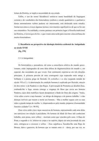 leitura da História, se impõe a necessidade do seu estudo.
Enfim, o uso do termo 'decadência' tornou-se numa banalidade da linguagem
corrente e do vocabulário dos historiadores (embora o estudo quantitativo e qualitativo
destes automatismos verbais pudesse ser interessante, está deslocado neste estudo);
limitar-nos-emos a evocar algumas teorias e movimentos significativos de que se fez um
uso sistemático. Na realidade, o termo pertence em primeiro lugar à filosofia tradicional
da História, à Geistesgeschichte, o que é mais uma razão para suscitar a desconfiança de
muitos historiadores.
2. Decadência na perspectiva da ideologia histórica ocidental da Antiguidade
ao século XVIII
[Pg. 379]
2.1 A Antiguidade
Os historiadores e pensadores, tal como a consciência coletiva do mundo greco-
romano, estão impregnados de uma idéia difusa de degenerescência do mundo e, em
especial, das sociedades em que vivem. Este sentimento exprime-se em três direções
principais. A primeira provém de uma cosmogonia cuja expressão mais antiga e
brilhante é o poema grego de Hesíodo, Os trabalhos e os dias (segunda metade do
século VII a.C.). A deterioração da condição humana é explicada por Hesíodo, através
de dois mitos: o de Pandora e o das Raças. A provocação de Prometeu ao desafiar Zeus,
roubando-lhe o fogo, arrasta consigo a vingança do Deus que envia aos homens
Pandora, cujos dons maléficos fazem desaparecer a Idade do Ouro das origens. "Antes,
vivia sobre a terra a raça humana / ao abrigo da desgraça e do penoso trabalho / e das
doenças terríveis que trazem a morte aos homens. / Mas a mulher ergueu com as suas
mãos a grande tampa da vasilha / e, dispersando-os pelo mundo, preparou à humanidade
funestos cuidados" [vv. 90-95].
Zeus criou então cinco raças sucessivas de homens, representando cada uma delas
um retrocesso em relação à precedente. Os homens da Idade do Ouro não conheciam
trabalho, nem penas, nem velhice – morriam como que vencidos pelo sono. A Raça de
Prata, a segunda a vir, inferior no corpo e no espírito, depois de uma juventude de cem
anos, entregou-se a excessos e sofreu – Zeus sepultou-a. Sucedeu-lhe uma Raça de
Bronze, dura e guerreira, de homens que se matam entre si – desce, por sua vez, ao
 