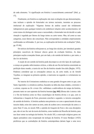 de cada elemento: "A significação em história é essencialmente contextual" [ibid., p.
57].
Finalmente, em história as explicações são mais avaliações do que demonstrações,
mas incluem a opinião do historiador em termos racionais, inerentes ao processo
intelectual de explicação: "Algumas formas de análise causal são nitidamente
indispensáveis para qualquer tentativa de estabelecer relações entre acontecimentos; tal
como temos de distinguir entre acaso e necessidade, o historiador tem de decidir se cada
situação é regulada por fatores de longo termo ou curto termo. Mas, tal como as suas
categorias, esses fatores são conceituais. Não correspondem a entidades empiricamente
confirmadas ou infirmadas. E, por isso, as explicações da história são avaliações" [ibid.,
pp. 97-98].
Os teóricos da história esforçaram-se, ao longo dos séculos, por introduzir grandes
princípios suscetíveis de fornecer chaves gerais da evolução histórica. As duas
principais noções avançadas foram, por um lado, a do sentido da história e, por outro, a
das leis da história.
A noção de um sentido da história pode decompor-se em três tipos de explicação:
a crença em grandes m0ovimentos cíclicos, a idéia de um fim da história consistindo na
perfeição deste mundo, a teoria de um fim da história situado fora dela [Beglar, 1975].
Podemos considerar que as concepções astecas ou, de certo modo, as de Arnold
Toynbee, se integram na primeira opinião, o marxismo na segunda e o cristianismo na
terceira.
No interior do Cristianismo estabelece-se uma grande clivagem entre os que, com
Santo Agostinho e a ortodoxia católica, baseados na idéia das duas cidades, a terrestre e
a celeste, exposta na De civitate Dei, sublinham a ambivalência do tempo da história,
presente tanto no caos aparente da história humana [pg. 042] (Roma não é eterna e não
é o fim da história) como no fluxo escatológico da história divina e os que, com os
milenaristas e Joaquim da Fiore, procuram conciliar a segunda e a terceira concepções
do sentido da história. A história acabaria uma primeira vez com o aparecimento de uma
terceira idade, reino dos santos na terra, antes de acabar com a ressurreição da carne e o
juízo final. É esta, no século XIII, a opinião de Joaquim da Fiore e dos seus discípulos
que, não só nos faz sair da teoria da história, como também da filosofia da história, para
nos fazer entrar na teologia da história. No século XX, a renovação religiosa gerou em
alguns pensadores uma recuperação da teologia da história. O russo Berdjaev [1923]
profetizou que as contradições da história contemporânea dariam lugar a uma nova
 