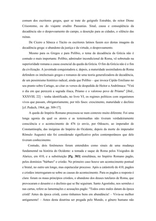 comum dos escritores gregos, quer se trate do geógrafo Estrabão, do reitor Dione
Crisostomo, ou do viajante erudito Pausanias. Sinal, causa e conseqüência da
decadência são o despovoamento do campo, a deserção para as cidades, o silêncio das
ruínas.
De Cícero a Sêneca e Tácito os escritores latinos fazem eco destas imagens da
decadência grega: o abandono da justiça e da virtude, o despovoamento.
Mesmo para os Gregos e para Políbio, o tema da decadência da Grécia não é
contudo o mais importante. Políbio, admirador incondicional de Roma, vê sobretudo na
superioridade romana a causa essencial da queda da Grécia. O fim da Grécia não é o fim
da civilização. A juventude conquistadora e, depois, a maturidade assimiladora de Roma
defendem os intelectuais gregos e romanos de uma teoria generalizadora de decadência,
de um pessimismo histórico radical, ainda que Políbio – que invoca Cipião Emiliano no
seu pranto sobre Cartago, ao citar os versos de despedida de Heitor a Andrômaca: "Virá
o dia em que perecerá a sagrada ilíaca, Príamo e o valoroso povo de Príamo" [ibid.,
XXXVIII, 22] – tenha identificado, no livro VI, os regimes políticos com organismos
vivos que passam, obrigatoriamente, por três fases: crescimento, maturidade e declínio
[cf. Pedech, 1964, pp. 309-17].
A queda do Império Romano processou-se num contexto muito diferente. Foi uma
longa agonia da qual os atores e as testemunhas não tiveram verdadeiramente
consciência e o acontecimento de 476 (o envio, por Odoacro, ao imperador de
Constantinopla, das insígnias do Império do Ocidente, depois da morte do imperador
Rômulo Augusto) não foi considerado significativo pelos contemporâneos que dele
tiveram conhecimento.
Contudo, dois fenômenos foram entendidos como sinais de uma mudança
fundamental na história do Ocidente: a tomada e saque de Roma pelos Visigodos de
Alarico, em 410, e a substituição [Pg. 383] simultânea, no Império Romano pagão,
pelos domínios "bárbaro" e cristão. No primeiro caso houve um acontecimento pontual
e brutal, no outro um longo, mas espetacular processo. Após a catástrofe de 410, pagãos
e cristãos interrogaram-se sobre as causas do acontecimento. Para os pagãos a resposta é
clara: foram os maus princípios cristãos, o abandono dos deuses tutelares de Roma, que
provocaram o desastre e o declínio que se lhe seguiram. Santo Agostinho, nos sermões e
nas cartas, refere as lamentações e acusações pagãs: "Todos estes males datam da época
cristã! Antes da época cristã, como tínhamos bens em abundância! – Vivia-se melhor
antigamente! – Antes desta doutrina ser pregada pelo Mundo, o gênero humano não
 