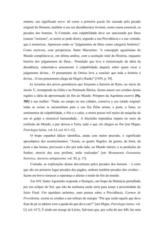 entanto, um significado novo: tal como a primeira queda foi causada pelo pecado
original do Homem, também a (ou as) decadência(s) tiveram, como causa essencial, os
pecados dos homens. 3) Contudo, esta culpabilidade deve ser sancionada por Deus
(causas "externas", se assim se pode dizer), segundo a sua Providência e a sua vontade,
que é misteriosa. Aparecem então os "julgamentos de Deus como categoria histórica".
Como escreveu, com perspicácia, Santo Mazzarino: "a concepção agostiniana do
Mundo completava-se, em última análise, com a aceitação total da História, enquanto
história dos julgamentos de Deus... Postulado que leva à minimização da idéia da
decadência, reduzindo-a unicamente à culpabilidade daquele sobre quem recai o
julgamento divino... O pensamento de Orósio leva a concluir que toda a história é
divina... O seu pensamento chega até Hegel e Ranke" [1959, p. 59].
As invasões dos povos germânicos que forçaram a barreira do Reno, no início do
século V, irrompendo na Gália e na Península Ibérica, fazem nascer nos cristãos destas
regiões a idéia da aproximação do fim do Mundo. Próspero da Aquitânia escreve [Pg.
385] a sua mulher: "Nada, no campo ou nas cidades, conserva o seu estado original;
todas as coisas se encaminham para o seu fim Pelas armas, a peste, a fome, os
sentimentos de culpabilidade, o frio e o calor, a morte possui mil meios de aniquilar de
um só golpe a miserável humanidade... A discórdia impiedosa impera no meio da
confusão do Mundo, a paz deixou a Terra, tudo o que vês chegou ao fim [em Migne,
Patrologia latina, vol. LI, col. 611-12].
O bispo espanhol Idácio identifica, ainda com maior precisão, o significado
apocalíptico dos acontecimentos: "Assim, os quatro flagelos: da guerra, da fome, da
peste e das bestas, provocam a dor por todo lado, no Mundo inteiro; e as predições do
Senhor, através dos seus profetas, estão realizadas" [em Monumenta Gennaniae
historica, Auctores antiquissimi, vol. XI, p. 17].
Contudo, as explicações destas desventuras pelos pecados dos homens – é certo
que são em primeiro lugar pecados dos pagãos, embora também pecados dos cristãos –
fazem em breve renascer a esperança e afastar o medo do fim do mundo.
Em 418, Santo Agostinho responde a Hesíquio, um bispo da Dalmácia perturbado
por um eclipse do Sol, que não há nenhuma razão séria para temer a proximidade do
Juízo Final. Um aquitânio anônimo, num poema sobre a Providência, Carmen de
Providentia, exorta os cristãos a um reforço de energia: "Por que razão aquele que deve
ficar de pé se admira com a queda do que deve cair?" [em Migne, Patrologia latina, vol.
LI, col. 617]. É ainda um monge de Lérins, Salviano que, por volta do ano 440, faz uma
 