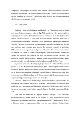 comparação vantajosa para os bárbaros, entre bárbaros virtuosos e romanos decadentes
(dissolutos, preguiçosos, vis, cúpidos, desobedientes, sendo a luxúria a origem de todos
os seus pecados). As primeiras-
1"eis impostas pelos bárbaros nos territórios ocupados
dão início a uma recuperação moral.
2.2 A Idade Média
Da Bíblia – fonte privilegiada da sua ideologia – o Cristianismo medieval herda
dois temas fundamentais para a idéia de [Pg. 386] decadência: o dos quatro impérios,
que se desenvolve com a idéia de transmissão de domínio ou de civilização (translato
imperii e transiatio studii), e o da queda da cidade terrena, Babilônia, bem como o
advento da Cidade de Deus, a Jerusalém celeste. Estes temas, apoiados nos textos das
Sagradas Escrituras, completam-se com a ajuda das concepções herdadas, quer através
das tradições greco-romanas, quer através das correntes orientais e esotéricas
(difundidas em nível popular), escatológicas e milenaristas. No primeiro caso, trata-se
do tema das seis idades do Mundo, que dá origem à idéia de um declínio contínuo do
Mundo que envelhece sem cessar ou que, mais precisamente, chegou à velhice. Esta
concepção combina facilmente com a segunda, porque o envelhecimento parece levar,
na maior parte dos casos, à vinda do Anticristo e à aproximação do Juízo Final.
O primeiro tema deriva da interpretação por Daniel do sonho de Nabucodonosor
[Daniel, 2, 37-44]. A estátua com cabeça de ouro, peito e braços de prata, ventre e coxas
de bronze, pernas e pés de ferro e barro, significa os quatro reinos que devem suceder-
se: ao reino do ouro sucederão reinos cada vez mais duros e, finalmente, um reino duro
e ao mesmo tempo frágil, que Deus há de destruir, como terá já destruído os outros, mas
que substituirá por um reino que "nunca será destruído".
Esta idéia é difundida no Oriente antigo, mesmo fora do meio judaico. Políbio, no
livro XI das suas Histórias, depois de ter recordado a hegemonia e o sucessivo declínio
dos Persas, dos Espartanos e dos Macedônios, saúda o Império Romano como "império
invencível para os que vivem hoje, e impossível de ser derrubado para os que hão de
vir".
Este tema da eternidade do Império Romano começou a ser contestado
(timidamente) pelos cristãos, depois de 410, mas em 417 ainda o poeta pagão Rutilius
Namatianus proclama a ressurreição e imortalidade de Roma: "Enquanto existir Terra e
o Céu tiver astros, os séculos que te falta viver não estão sujeitos a limites. O que
 
