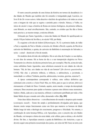 O outro conceito portador de uma leitura da história em termos de decadência é o
das Idades do Mundo que também não foi estranho à Antiguidade pagã. Lucrécio, no
livro II do De rerum natura, tinha descrito o declínio da agricultura e de todas as coisas
com a imagem da vida que se esgota e caminha para o túmulo. Sêneca, o Velho, no
início do século I, traça a história de Roma em termos biológicos, da primeira infância,
com Rômulo, ao atual envelhecimento. São, contudo, os cristãos que lhe dão a forma
mais precisa e, ao mesmo tempo, a máxima difusão.
Esboçado por Santo Agostinho, o tema das Idades do Mundo foi aperfeiçoado no
século VII por Isidoro de Sevilha e, no século VIII, por Beda.
É a seguinte a divisão de Isidoro [Ethymologiae, 38, 5]: a primeira idade, de Adão
a Noé; a segunda, de Noé a Abraão; a terceira, de Abraão a David; a quarta, de David ao
cativeiro da Babilônia; a quinta, do cativeiro da Babilônia à encarnação do Salvador; a
sexta – a atual – durará até o fim do mundo.
Os modelos desta divisão são múltiplos. Há os seis dias da Criação e a sua réplica,
os seis dias da semana. Há as horas do dia e a sua transposição alegórica no Novo
Testamento (os obreiros da décima primeira hora, por exemplo). Mas há, acima de tudo,
como sublinhou Santo Agostinho, uma referência essencial às seis idades da vida do
homem. "Há, de fato, seis idades na vida de um homem" [De diversis quaestionibus,
LVIII]. São elas: a primeira infância, a infância, a adolescência, a juventude, a
maturidade e a velhice ("infantia, pueritia, adolescentia, iuventus, gravitas, senectus").
A época contemporânea corresponde à velhice, uma velhice definitiva que
culminará com a morte e o Juízo Final. Mas, no Além, para os que se salvam, abrir-se-á
eternamente a Cidade de Deus. Contudo, aquém, neste mundo, o tempo da decrepitude
começou. Deus encarnou para ajudar os homens a passar estes últimos maus momentos.
Isidoro e Beda, cada um a sua maneira, refletem o sentimento partilhado por toda a Alta
Idade Média de que o mundo está velho, demasiado velho. [Pg. 389]
Estas duas idéias obsessivas – o envelhecimento do mundo o desprezo pelo mundo
(contemptus mundi) – foram tão ampla e profundamente divulgadas pela Igreja, que
durante muito tempo funcionaram como um freio que manteve os homens da Idade
Média longe de toda a ideologia do crescimento, progresso e felicidade. No entanto, a
combinação de outra herança bíblica, a do Apocalipse, com o conceito das seis Idades
do Mundo, vai transpor a tônica da sexta idade, a da velhice, para a sétima, a do shabbãt
divino. De fato, o Apocalipse anuncia a queda da Babilônia e do Anticristo, a que se
deveria seguir uma primeira ressurreição dos justos, um reino de Mil Anos na terra com
 