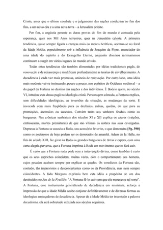 Cristo, antes que o último combate e o julgamento das nações conduzam ao fim dos
fins, a um novo céu e a uma nova terra – a Jerusalém celeste.
Por fim, a angústia perante as duras provas do fim do mundo é atenuada pela
esperança, quer nos Mil Anos terrestres, quer na Jerusalém celeste. A primeira
tendência, quase sempre ligada a crenças mais ou menos heréticas, acentua-se no foral
da Idade Média, especialmente sob a influência de Joaquim da Fiore, anunciador de
uma idade do espírito e do Evangelho Eterno, enquanto diversos milenarismos
continuam a surgir em vários lugares do mundo cristão.
Todas estas tendências são também alimentadas por idéias tradicionais pagãs, de
renovação e de renascença e modificam profundamente as teorias do envelhecimento. A
decadência é cada vez mais promessa, anúncio de renovação. Por outro lado, uma idéia
mais modesta vai-se insinuando, pouco a pouco, nos espíritos do Ocidente medieval – a
do papel da Fortuna no destino das nações e dos indivíduos. É Boécio quem, no século
VI, introduz esta deusa pagã na ideologia cristã. Personagem cômoda, a Fortuna explica,
sem dificuldades ideológicas, as inversões da situação, as mudanças da sorte. E
invocada com mais freqüência para os declínios, ruínas, quedas, do que para as
promoções, ascensões ou sucessos. Convém tanto aos senhores feudais como os
burgueses. Nas crônicas senhoriais dos séculos XI e XII explica os azares (traições,
emboscadas, mortes prematuras) de que são vítimas os nobres nas suas cavalgadas.
Depressa à Fortuna se associa a Roda, seu acessório favorito, o que demonstra [Pg. 390]
como os poderosos de hoje podem ser os derrotados de amanhã. Adam de Ia Halle, no
fim do século XIII, faz girar na Roda os grandes burgueses de Arras e espera, com uma
certa alegria perversa, que a Fortuna imprima à Roda um movimento que os fará cair.
É certo que a Fortuna nada pode sem a intervenção divina, como também é certo
que os seus caprichos coincidem, muitas vezes, com o comportamento dos homens,
cujos pecados acabam sempre por explicar as quedas. Os veredictos da Fortuna são,
contudo, tão imprevistos e desconcertantes como os da Providência, mas nem sempre
coincidentes. A fada Morgana exprimiu bem esta idéia a propósito de um dos
destituídos no Jeu de Ia Feuillée: "A Fortuna fê-lo cair sem que ele merecesse tal sorte".
A Fortuna, esse instrumento generalizado de decadência em miniatura, reforça a
impressão de que a Idade Média soube conjurar definitivamente e de diversas formas as
ideologias ameaçadoras de decadência. Apesar de a Idade Média ter inventado a palavra
decadentia, ela será sobretudo utilizada nos séculos seguintes.
 
