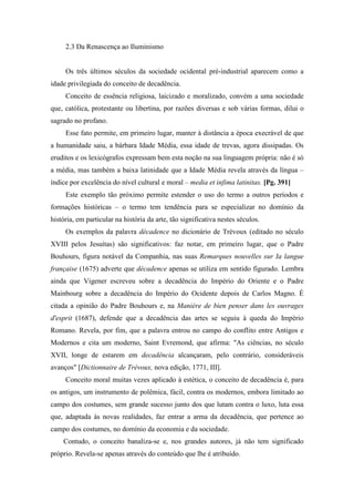 2.3 Da Renascença ao Iluminismo
Os três últimos séculos da sociedade ocidental pré-industrial aparecem como a
idade privilegiada do conceito de decadência.
Conceito de essência religiosa, laicizado e moralizado, convém a uma sociedade
que, católica, protestante ou libertina, por razões diversas e sob várias formas, dilui o
sagrado no profano.
Esse fato permite, em primeiro lugar, manter à distância a época execrável de que
a humanidade saiu, a bárbara Idade Média, essa idade de trevas, agora dissipadas. Os
eruditos e os lexicógrafos expressam bem esta noção na sua linguagem própria: não é só
a média, mas também a baixa latinidade que a Idade Média revela através da língua –
índice por excelência do nível cultural e moral – media et infima latinitas. [Pg. 391]
Este exemplo tão próximo permite estender o uso do termo a outros períodos e
formações históricas – o termo tem tendência para se especializar no domínio da
história, em particular na história da arte, tão significativa nestes séculos.
Os exemplos da palavra décadence no dicionário de Trévoux (editado no século
XVIII pelos Jesuítas) são significativos: faz notar, em primeiro lugar, que o Padre
Bouhours, figura notável da Companhia, nas suas Remarques nouvelles sur Ia langue
française (1675) adverte que décadence apenas se utiliza em sentido figurado. Lembra
ainda que Vigener escreveu sobre a decadência do Império do Oriente e o Padre
Mainbourg sobre a decadência do Império do Ocidente depois de Carlos Magno. É
citada a opinião do Padre Bouhours e, na Manière de bien penser dans les ouvrages
d'esprit (1687), defende que a decadência das artes se seguiu à queda do Império
Romano. Revela, por fim, que a palavra entrou no campo do conflito entre Antigos e
Modernos e cita um moderno, Saint Evremond, que afirma: "As ciências, no século
XVII, longe de estarem em decadência alcançaram, pelo contrário, consideráveis
avanços" [Dictionnaire de Trévoux, nova edição, 1771, III].
Conceito moral muitas vezes aplicado à estética, o conceito de decadência é, para
os antigos, um instrumento de polêmica, fácil, contra os modernos, embora limitado ao
campo dos costumes, sem grande sucesso junto dos que lutam contra o luxo, luta essa
que, adaptada às novas realidades, faz entrar a arma da decadência, que pertence ao
campo dos costumes, no domínio da economia e da sociedade.
Contudo, o conceito banaliza-se e, nos grandes autores, já não tem significado
próprio. Revela-se apenas através do conteúdo que lhe é atribuído.
 