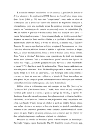 É o caso das célebres Considérations sur les causes de Ia grandeur des Romains et
de leur décadence, de Montesquieu [1734]. Embora as Considérations sejam, como
disse Ehrard [1968, p. 20], uma obra "comprometida", como todas as obras de
Montesquieu, que é preciso ler "como uma denúncia do despotismo ameaçador e,
principalmente, como uma meditação acerca das condições concretas da liberdade",
contudo, as Considérations são também um case-study acerca da racionalidade [Pg.
392] em história. A grandeza de Roma assentou numa base essencial, senão única – a
guerra. Daí um duplo problema: 1) Como se poderá fundar um Império com esta base?
Resposta: os soldados foram também cidadãos e a igualdade e liberdade reinaram
durante muito tempo em Roma; 2) Como foi possível, na mesma base, o declínio?
Resposta: foi a guerra, que depois de ter feito a grandeza de Roma causou a sua ruína.
Generais e soldados perderam, durante o Império, o espírito de cidadãos e a própria
Roma, ao crescer desmedidamente, tomou-se presa de facções. Com o fim do Império,
Roma "perde a liberdade". Entretanto, a sua corrupção não foi total, nem imediata,
porque ainda conservou "todo o seu empenho na guerra" no meio das riquezas, da
moleza e da volúpia... As virtudes guerreiras resistem, depois de se terem perdido todas
as outras" [1734]. Por fim, a queda foi também militar: "Roma tinha crescido tanto que
mantinha guerras sucessivas... Roma foi destruída porque todas as nações a atacaram ao
mesmo tempo e por todos os lados" [ibid.]. Sutil hierarquia entre causas internas e
externas, em torno de uma tese explicativa; a história de Roma desenrola-se, do
princípio ao fim, no campo da guerra, onde se cristalizam as instituições e os costumes,
sem nenhum recurso a uma teologia ou a uma moral da decadência.
Gibbon retoma a problemática, com mais nuanças, na obra The History of the
Decline and Fall of the Roman Empire [1776-88]. Nesta súmula em que a erudição é
suavizada pelo humor e a história é posta ao serviço da filosofia, o espírito dos
iluministas desenvolve variações em tomo do triplo conceito de civilização, barbárie e
cristianismo. As reflexões de Gibbon não são propriamente sobre a decadência, mas
sobre a civilização. O autor parece ter estudado a queda do Império Romano apenas
para melhor valorizar o seu apogeu, na época de Antônio, no século II, assinalado pela
harmonia de uma civilização que repousa sobre a coerência de um corpo social. Felizes
tempos em que o Império não estava ameaçado, quer no interior, quer no exterior, por
duas realidades inquietantes e dolorosas: a barbárie e o cristianismo.
O sucesso do conceito de decadência parece só ficar completo, da Renascença à
Revolução Francesa, à custa da exaustão [Pg. 393] do próprio conceito. Conceito que,
 
