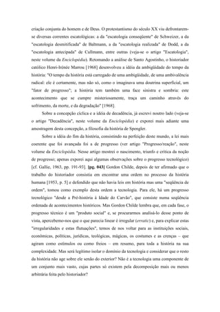 criação conjunta do homem e de Deus. O protestantismo do século XX viu defrontarem-
se diversas correntes escatológicas: a da "escatologia conseqüente" de Schweizer, a da
"escatologia desmitificada" de Baltmann, a da "escatologia realizada" de Dodd, a da
"escatologia antecipada" de Cullmann, entre outras (veja-se o artigo "Escatologia",
neste volume da Enciclopédia). Retomando a análise de Santo Agostinho, o historiador
católico Henri-Irénée Marrou [1968] desenvolveu a idéia da ambigüidade do tempo da
história: "O tempo da história está carregado de uma ambigüidade, de uma ambivalência
radical: ele é certamente, mas não só, como o imaginava uma doutrina superficial, um
"fator de progresso"; a história tem também uma face sinistra e sombria: este
acontecimento que se cumpre misteriosamente, traça um caminho através do
sofrimento, da morte, e da degradação" [1968].
Sobre a concepção cíclica e a idéia de decadência, já escrevi noutro lado (veja-se
o artigo "Decadência", neste volume da Enciclopédia) e exporei mais adiante uma
amostragem desta concepção, a filosofia da história de Spengler.
Sobre a idéia do fim da história, consistindo na perfeição deste mundo, a lei mais
coerente que foi avançada foi a de progresso (ver artigo "Progresso/reação", neste
volume da Enciclopédia. Nesse artigo mostrei o nascimento, triunfo e crítica da noção
de progresso; apenas exporei aqui algumas observações sobre o progresso tecnológico)
[cf. Gallie, 1963, pp. 191-93]. [pg. 043] Gordon Childe, depois de ter afirmado que o
trabalho do historiador consistia em encontrar uma ordem no processo da história
humana [1953, p. 5] e defendido que não havia leis em história mas uma "seqüência de
ordem", tomou como exemplo desta ordem a tecnologia. Para ele, há um progresso
tecnológico "desde a Pré-história à Idade do Carvão", que consiste numa seqüência
ordenada de acontecimentos históricos. Mas Gordon Childe lembra que, em cada fase, o
progresso técnico é um "produto social" e, se procurarmos analisá-lo desse ponto de
vista, apercebemo-nos que o que parecia linear é irregular (erratic) e, para explicar estas
"irregularidades e estas flutuações", temos de nos voltar para as instituições sociais,
econômicas, políticas, jurídicas, teológicas, mágicas, os costumes e as crenças – que
agiram como estímulos ou como freios – em resumo, para toda a história na sua
complexidade. Mas será legítimo isolar o domínio da tecnologia e considerar que o resto
da história não age sobre ele senão do exterior? Não é a tecnologia uma componente de
um conjunto mais vasto, cujas partes só existem pela decomposição mais ou menos
arbitrária feita pelo historiador?
 