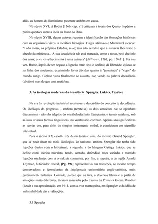 aliás, os homens do Iluminismo puseram também em causa.
No século XVI, já Bodin [1566, cap. VI] criticava a teoria dos Quatro Impérios e
punha questões sobre a idéia da Idade do Ouro.
No século XVIII, alguns autores recusam a identificação das formações históricas
com os organismos vivos, a metáfora biológica. Turgot afirma-o e Marmontel escreve:
"Tudo morre, os próprios Estados, sei-o; mas não acredito que a natureza lhes trace o
círculo da existência... A sua decadência não está marcada, como a nossa, pelo declínio
dos anos; o seu envelhecimento é uma quimera" [Bélisaire, 1767, pp. 130-31]. Por sua
vez, Hume, depois de ter negado a ligação entre luxo e declínio da liberdade, coloca-se
na linha dos modernos, exprimindo fortes dúvidas quanto à "juventude" e "vigor" do
mundo antigo. Gibbon volta finalmente ao assunto, não vendo na palavra decadência
(decline) mais do que uma metáfora.
3. As ideologias modernas da decadência: Spengler, Lukács, Toynbee
Na era da revolução industrial acentua-se o descrédito do conceito de decadência.
Os ideólogos do progresso – embora (repete-se) os dois conceitos não se oponham
diretamente – não são adeptos do vocábulo declínio. Entretanto, o termo instala-se, sob
as suas diversas formas lingüísticas, no vocabulário corrente. Apenas são significativas
as teorias que, para além de simples instrumento verbal, o consideram um utensílio
intelectual.
Para o século XX escolhi três destas teorias: uma, do alemão Oswald Spengler,
que se pode situar no meio ideológico do nazismo, embora Spengler não tenha tido
ligações diretas com o hitlerismo; a segunda, a do húngaro György Lukács, que se
define como teórico marxista, tendo, contudo, defendido teses variadas e mantido
ligações oscilantes com a ortodoxia comunista; por fim, a terceira, a do inglês Amold
Toynbee, historiador liberal, [Pg. 394] representativo das tradições, ao mesmo tempo
conservadoras e iconoclastas da inteligentzia universitária anglo-saxônica, mais
precisamente britânica. Contudo, parece que os três, a diversos títulos e a partir de
situações muito diferentes, ficaram marcados pelo trauma da Primeira Guerra Mundial
(desde a sua aproximação, em 1911, com a crise marroquina, em Spengler) e da idéia de
vulnerabilidade das civilizações.
3.1 Spengler
 