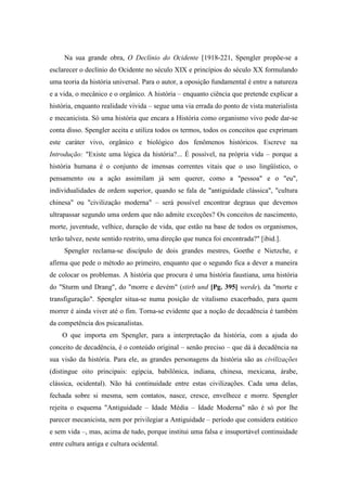 Na sua grande obra, O Declínio do Ocidente [1918-221, Spengler propõe-se a
esclarecer o declínio do Ocidente no século XIX e princípios do século XX formulando
uma teoria da história universal. Para o autor, a oposição fundamental é entre a natureza
e a vida, o mecânico e o orgânico. A história – enquanto ciência que pretende explicar a
história, enquanto realidade vivida – segue uma via errada do ponto de vista materialista
e mecanicista. Só uma história que encara a História como organismo vivo pode dar-se
conta disso. Spengler aceita e utiliza todos os termos, todos os conceitos que exprimam
este caráter vivo, orgânico e biológico dos fenômenos históricos. Escreve na
Introdução: "Existe uma lógica da história?... É possível, na própria vida – porque a
história humana é o conjunto de imensas correntes vitais que o uso lingüístico, o
pensamento ou a ação assimilam já sem querer, como a "pessoa" e o "eu",
individualidades de ordem superior, quando se fala de "antiguidade clássica", "cultura
chinesa" ou "civilização moderna" – será possível encontrar degraus que devemos
ultrapassar segundo uma ordem que não admite exceções? Os conceitos de nascimento,
morte, juventude, velhice, duração de vida, que estão na base de todos os organismos,
terão talvez, neste sentido restrito, uma direção que nunca foi encontrada?" [ibid.].
Spengler reclama-se discípulo de dois grandes mestres, Goethe e Nietzche, e
afirma que pede o método ao primeiro, enquanto que o segundo fica a dever a maneira
de colocar os problemas. A história que procura é uma história faustiana, uma história
do "Sturm und Drang", do "morre e devém" (stirb und [Pg. 395] werde), da "morte e
transfiguração". Spengler situa-se numa posição de vitalismo exacerbado, para quem
morrer é ainda viver até o fim. Torna-se evidente que a noção de decadência é também
da competência dos psicanalistas.
O que importa em Spengler, para a interpretação da história, com a ajuda do
conceito de decadência, é o conteúdo original – senão preciso – que dá à decadência na
sua visão da história. Para ele, as grandes personagens da história são as civilizações
(distingue oito principais: egípcia, babilônica, indiana, chinesa, mexicana, árabe,
clássica, ocidental). Não há continuidade entre estas civilizações. Cada uma delas,
fechada sobre si mesma, sem contatos, nasce, cresce, envelhece e morre. Spengler
rejeita o esquema "Antiguidade – Idade Média – Idade Moderna" não é só por lhe
parecer mecanicista, nem por privilegiar a Antiguidade – período que considera estático
e sem vida –, mas, acima de tudo, porque institui uma falsa e insuportável continuidade
entre cultura antiga e cultura ocidental.
 