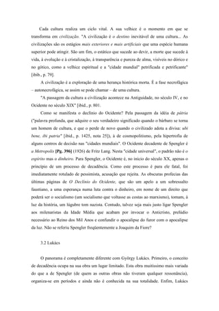 Cada cultura realiza um ciclo vital. A sua velhice é o momento em que se
transforma em civilização. "A civilização é o destino inevitável de uma cultura... As
civilizações são os estágios mais exteriores e mais artificiais que uma espécie humana
superior pode atingir. São um fim, o estático que sucede ao devir, a morte que sucede à
vida, à evolução e à cristalização, à transparência e pureza de alma, visíveis no dórico e
no gótico, como a velhice espiritual e a "cidade mundial" petrificada e petrificante"
[ibib., p. 79].
A civilização é a exploração de uma herança histórica morta. É a fase necrofágica
– autonecrofágica, se assim se pode chamar – de uma cultura.
"A passagem da cultura a civilização acontece na Antiguidade, no século IV, e no
Ocidente no século XIX" [ibid., p. 801.
Como se manifesta o declínio do Ocidente? Pela passagem da idéia de pátria
("palavra profunda, que adquire o seu verdadeiro significado quando o bárbaro se torna
um homem de cultura, e que o perde de novo quando o civilizado adota a divisa: ubi
bene, ibi patria" [ibid., p. 1425, nota 25]), à de cosmopolitismo, pela hipertrofia de
alguns centros de decisão nas "cidades mundiais". O Ocidente decadente de Spengler é
a Metropolis [Pg. 396] (1926) de Fritz Lang. Nesta "cidade universal", o padrão não é o
espírito mas o dinheiro. Para Spengler, o Ocidente é, no início do século XX, apenas o
princípio de um processo de decadência. Como este processo é para ele fatal, foi
imediatamente rotulado de pessimista, acusação que rejeita. As obscuras profecias das
últimas páginas de O Declínio do Ocidente, que são um apelo a um sobressalto
faustiano, a uma esperança numa luta contra o dinheiro, em nome de um direito que
poderá ser o socialismo (um socialismo que voltasse as costas ao marxismo), tomam, à
luz da história, um lúgubre tom nazista. Contudo, talvez seja mais justo ligar Spengler
aos milenaristas da Idade Média que acabam por invocar o Anticristo, prelúdio
necessário ao Reino dos Mil Anos e confundir o apocalipse do furor com o apocalipse
da luz. Não se referiu Spengler freqüentemente a Joaquim da Fiore?
3.2 Lukács
O panorama é completamente diferente com György Lukács. Primeiro, o conceito
de decadência ocupa na sua obra um lugar limitado. Esta obra muitíssimo mais variada
do que a de Spengler (de quem as outras obras não tiveram qualquer ressonância),
organiza-se em períodos e ainda não é conhecida na sua totalidade. Enfim, Lukács
 
