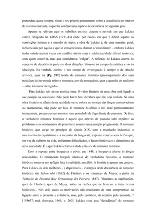 pretendeu, quase sempre, situar o seu próprio pensamento sobre a decadência no interior
do sistema marxista, o que lhe confere uma espécie de existência de segundo grau.
Apenas se referem aqui os trabalhos escritos durante o período em que Lukács
esteve refugiado na URSS (1933-45) onde, por razões em que é difícil separar as
convicções íntimas e a pressão do meio, a obra de Lukács é, de uma maneira geral,
influenciada por aquilo a que se convencionou chamar o 'estalinismo' – embora Lukács
tenha estado muitas vezes em conflito aberto com a intelectualidade oficial soviética,
com quem convivia, mas que considerava "vulgar". A reflexão de Lukács acerca do
conceito de decadência parte em duas direções. Situa-se no campo da estética e no da
ideologia. Na verdade, porém, o seu campo de investigação é sempre o da criação
artística, quer na [Pg. 397] teoria do romance histórico (prolongamento dos seus
trabalhos de juventude sobre o romance, por ele renegados), quer a questão do realismo
– estão intimamente ligados.
Para Lukács não existe estética pura. O valor literário de uma obra está ligado a
sua posição na sociedade. Não pode haver boa literatura que não seja realista. Se uma
obra literária se alheia desta realidade ou se coloca ao serviço das forças conservadoras
ou reacionárias, não pode ser boa. O romance histórico é um teste particularmente
interessante, porque parece assentar num postulado de fuga diante do presente. De fato,
o verdadeiro romance histórico é aquele que através do passado sabe exprimir os
problemas e os sentimentos do presente e assumir uma posição progressista. O romance
histórico que surge no princípio do século XIX, com a revolução industrial, o
nascimento do capitalismo e a ascensão da burguesia, exprime com os seus heróis que,
em vez de subirem na vida, enfrentam dificuldades, o futuro histórico e o dinamismo da
nova sociedade. É o que Lukács chama a idade clássica do romance histórico.
Com a ruptura entre burguesia e povo, em 1848, a burguesia alia-se às forças
reacionárias. O romancista burguês afasta-se do verdadeiro realismo, o romance
histórico torna-se um refúgio face à realidade, um álibi. A história é apenas um cenário.
Para Lukács, os dois melhores – e deploráveis – exemplos desta decadência do romance
histórico são Salom nbó (1862) de Flaubert e os romances de Meyer, a partir da
Tentação do Pescara (Die Versuchung des Pescara, 1887). "Ouvimos as explicações,
quer de Flaubert, quer de Meyer, sobre as razões que os levaram a tratar temas
históricos... Nos dois casos as motivações não resultaram de uma compreensão da
ligação entre o presente e a história, mas, pelo contrário, do repúdio pelo presente..."
[193637, trad. francesa, 1965, p. 260]. Lukács situa esta "decadência" do romance
 