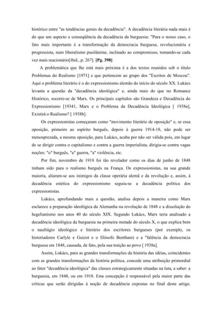 histórico entre "as tendências gerais da decadência". A decadência literária nada mais é
do que um aspecto e conseqüência da decadência da burguesia: "Para o nosso caso, o
fato mais importante é a transformação da democracia burguesa, revolucionária e
progressista, num liberalismo pusilânime, inclinado ao compromisso, tomando-se cada
vez mais reacionário[ibid., p. 267]. [Pg. 398]
A problemática que lhe está mais próxima é a dos textos reunidos sob o título
Problemas do Realismo [1971] e que pertencem ao grupo dos "Escritos de Moscou".
Aqui o problema literário é o do expressionismo alemão do início do século XX. Lukács
levanta a questão da "decadência ideológica" e, ainda mais do que no Romance
Histórico, socorre-se de Marx. Os principais capítulos são Grandeza e Decadência do
Expressionismo [19341, Marx e o Problema da Decadência Ideológica [ 1938a],
Existirá o Realismo? [ 1938b].
Os expressionistas começaram como "movimento literário de oposição" e, se essa
oposição, primeiro ao espírito burguês, depois à guerra 1914-18, não pode ser
menosprezada, a mesma oposição, para Lukács, acaba por não ser válida pois, em lugar
de se dirigir contra o capitalismo e contra a guerra imperialista, dirigia-se contra vagas
noções: "o" burguês, "a" guerra, "a" violência, etc.
Por fim, novembro de 1918 foi tão revelador como os dias de junho de 1848
tinham sido para o realismo burguês na França. Os expressionistas, na sua grande
maioria, aliaram-se aos inimigos da classe operária alemã e da revolução e, assim, à
decadência estética do expressionismo seguiu-se a decadência política dos
expressionistas.
Lukács, aprofundando mais a questão, analisa depois a maneira como Marx
esclarece a preparação ideológica da Alemanha na revolução de 1848 e a dissolução do
hegelianismo nos anos 40 do século XIX. Segundo Lukács, Marx teria analisado a
decadência ideológica da burguesia na primeira metade do século X, o que explica bem
o naufrágio ideológico e literário dos escritores burgueses (por exemplo, os
historiadores Carlyle e Guizot e o filósofo Bentham) e a "falência da democracia
burguesa em 1848, causada, de fato, pela sua traição ao povo [ 1938a].
Assim, Lukács, para as grandes transformações da história das idéias, coincidentes
com as grandes transformações da história política, concede uma atribuição primordial
ao fator "decadência ideológica" das classes estrategicamente situadas na luta, a saber: a
burguesia, em 1848, ou em 1918. Esta concepção é responsável pela maior parte das
críticas que serão dirigidas à noção de decadência expostas no final deste artigo.
 