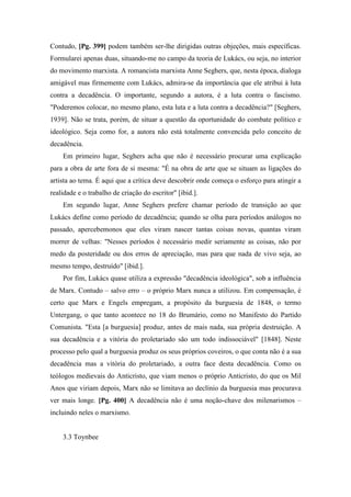 Contudo, [Pg. 399] podem também ser-lhe dirigidas outras objeções, mais específicas.
Formularei apenas duas, situando-me no campo da teoria de Lukács, ou seja, no interior
do movimento marxista. A romancista marxista Anne Seghers, que, nesta época, dialoga
amigável mas firmemente com Lukács, admira-se da importância que ele atribui à luta
contra a decadência. O importante, segundo a autora, é a luta contra o fascismo.
"Poderemos colocar, no mesmo plano, esta luta e a luta contra a decadência?" [Seghers,
1939]. Não se trata, porém, de situar a questão da oportunidade do combate político e
ideológico. Seja como for, a autora não está totalmente convencida pelo conceito de
decadência.
Em primeiro lugar, Seghers acha que não é necessário procurar uma explicação
para a obra de arte fora de si mesma: "É na obra de arte que se situam as ligações do
artista ao tema. É aqui que a crítica deve descobrir onde começa o esforço para atingir a
realidade e o trabalho de criação do escritor" [ibid.].
Em segundo lugar, Anne Seghers prefere chamar período de transição ao que
Lukács define como período de decadência; quando se olha para períodos análogos no
passado, apercebemonos que eles viram nascer tantas coisas novas, quantas viram
morrer de velhas: "Nesses períodos é necessário medir seriamente as coisas, não por
medo da posteridade ou dos erros de apreciação, mas para que nada de vivo seja, ao
mesmo tempo, destruído" [ibid.].
Por fim, Lukács quase utiliza a expressão "decadência ideológica", sob a influência
de Marx. Contudo – salvo erro – o próprio Marx nunca a utilizou. Em compensação, é
certo que Marx e Engels empregam, a propósito da burguesia de 1848, o termo
Untergang, o que tanto acontece no 18 do Brumário, como no Manifesto do Partido
Comunista. "Esta [a burguesia] produz, antes de mais nada, sua própria destruição. A
sua decadência e a vitória do proletariado são um todo indissociável" [1848]. Neste
processo pelo qual a burguesia produz os seus próprios coveiros, o que conta não é a sua
decadência mas a vitória do proletariado, a outra face desta decadência. Como os
teólogos medievais do Anticristo, que viam menos o próprio Anticristo, do que os Mil
Anos que viriam depois, Marx não se limitava ao declínio da burguesia mas procurava
ver mais longe. [Pg. 400] A decadência não é uma noção-chave dos milenarismos –
incluindo neles o marxismo.
3.3 Toynbee
 