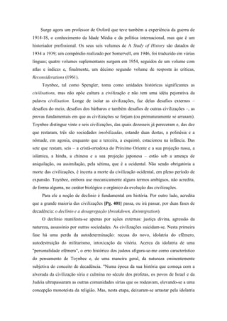 Surge agora um professor de Oxford que teve também a experiência da guerra de
1914-18, o conhecimento da Idade Média e da política internacional, mas que é um
historiador profissional. Os seus seis volumes de A Study of History são datados de
1934 a 1939; um compêndio realizado por Somervell, em 1946, foi traduzido em várias
línguas; quatro volumes suplementares surgem em 1954, seguidos de um volume com
atlas e índices e, finalmente, um décimo segundo volume de resposta às críticas,
Reconsiderations (1961).
Toynbee, tal como Spengler, toma como unidades históricas significantes as
civilisations, mas não opõe cultura a civilização e não tem uma idéia pejorativa da
palavra civilisation. Longe de isolar as civilizações, faz delas desafios externos –
desafios do meio, desafios dos bárbaros e também desafios de outras civilizações –, as
provas fundamentais em que as civilizações se forjam (ou prematuramente se arrasam).
Toynbee distingue vinte e seis civilizações, das quais dezesseis já pereceram e, das dez
que restaram, três são sociedades imobilizadas, estando duas destas, a polinésia e a
nômade, em agonia, enquanto que a terceira, a esquimó, estacionou na infância. Das
sete que restam, seis – a cristã-ortodoxa do Próximo Oriente e a sua projeção russa, a
islâmica, a hindu, a chinesa e a sua projeção japonesa – estão sob a ameaça de
aniquilação, ou assimilação, pela sétima, que é a ocidental. Não sendo obrigatória a
morte das civilizações, é incerta a morte da civilização ocidental, em pleno período de
expansão. Toynbee, embora use mecanicamente alguns termos ambíguos, não acredita,
de forma alguma, no caráter biológico e orgânico da evolução das civilizações.
Para ele a noção de declínio é fundamental em história. Por outro lado, acredita
que a grande maioria das civilizações [Pg. 401] passa, ou irá passar, por duas fases de
decadência: o declínio e a desagregação (breakdown, disintegration).
O declínio manifesta-se apenas por ações externas: justiça divina, agressão da
natureza, assassínio por outras sociedades. As civilizações suicidam-se. Nesta primeira
fase há uma perda da autodeterminação: recusa do novo, idolatria do efêmero,
autodestruição do militarismo, intoxicação da vitória. Acerca da idolatria de uma
"personalidade efêmera", o erro histórico dos judeus afigura-se-me como característico
do pensamento de Toynbee e, de uma maneira geral, da natureza eminentemente
subjetiva do conceito de decadência. "Numa época da sua história que começa com a
alvorada da civilização síria e culmina no século dos profetas, os povos de Israel e da
Judéia ultrapassaram as outras comunidades sírias que os rodeavam, elevando-se a uma
concepção monoteísta da religião. Mas, nesta etapa, deixaram-se arrastar pela idolatria
 