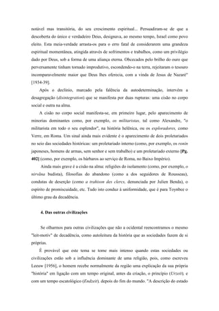 notável mas transitória, do seu crescimento espiritual... Persuadiram-se de que a
descoberta do único e verdadeiro Deus, designava, ao mesmo tempo, Israel como povo
eleito. Esta meia-verdade arrasta-os para o erro fatal de considerarem uma grandeza
espiritual momentânea, atingida através de sofrimentos e trabalhos, como um privilégio
dado por Deus, sob a forma de uma aliança eterna. Obcecados pelo brilho do ouro que
perversamente tinham tornado improdutivo, escondendo-o na terra, rejeitaram o tesouro
incomparavelmente maior que Deus lhes oferecia, com a vinda de Jesus de Nazaré"
[1934-39].
Após o declínio, marcado pela falência da autodeterminação, intervém a
desagregação (disintegration) que se manifesta por duas rupturas: uma cisão no corpo
social e outra na alma.
A cisão no corpo social manifesta-se, em primeiro lugar, pelo aparecimento de
minorias dominantes como, por exemplo, os militaristas, tal como Alexandre, "o
militarista em todo o seu esplendor", na história helênica, ou os exploradores, como
Verre, em Roma. Um sinal ainda mais evidente é o aparecimento de dois proletariados
no seio das sociedades históricas: um proletariado interno (como, por exemplo, os ronin
japoneses, homens de armas, sem senhor e sem trabalho) e um proletariado externo [Pg.
402] (como, por exemplo, os bárbaros ao serviço de Roma, no Baixo Império).
Ainda mais grave é a cisão na alma: religiões do isolamento (como, por exemplo, o
nirvãna budista), filosofias do abandono (como a dos seguidores de Rousseau),
condutas de deserção (como a trahison des clercs, denunciada por Julien Benda), o
espírito de promiscuidade, etc. Tudo isto conduz à uniformidade, que é para Toynbee o
último grau da decadência.
4. Das outras civilizações
Se olharmos para outras civilizações que não a ocidental reencontramos o mesmo
"leit-motiv" de decadência, como autoleitura da história que as sociedades fazem de si
próprias.
É provável que este tema se tome mais intenso quando estas sociedades ou
civilizações estão sob a influência dominante de uma religião, pois, como escreveu
Leeuw [1956], o homem recebe normalmente da região uma explicação da sua própria
"história" em ligação com um tempo original, antes da criação, o princípio (Urzeit), e
com um tempo escatológico (Endzeit), depois do fim do mundo. "A descrição do estado
 