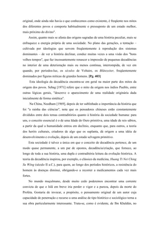 original, onde ainda não havia o que conhecemos como existente, é freqüente nos mitos
dos diferentes povos e comporta habitualmente o pressuposto de um estado melhor,
mais próximo do divino".
Assim, quanto mais se afasta das origens sagradas de uma história peculiar, mais se
enfraquece a energia própria de uma sociedade. No plano das gerações, a tentação –
cultivada por ideologias que servem freqüentemente à reprodução dos sistemas
dominantes – de ver a história declinar, conduz muitas vezes a uma visão dos "bons
velhos tempos", que faz incessantemente renascer a impressão de pequenas decadências
no interior de uma deterioração mais ou menos contínua, interrompida, de vez em
quando, por períodos-luz, os séculos de Voltaire, os Blütezeiter, freqüentemente
dominados por figuras míticas de grandes homens. [Pg. 403]
Esta ideologia da decadência encontra-se em geral na maior parte dos mitos da
origem dos povos. Sebag [1971] refere que o mito da origem nos índios Pueblo, entre
outras lógicas gerais, "descreve o aparecimento de uma realidade originária dada
inicialmente de forma sintética".
Na China, Needham [1969], depois de ter sublinhado a importância da história que
foi "a rainha das ciências", nota que os pensadores chineses estão constantemente
divididos entre dois temas contraditórios quanto à história da sociedade humana: para
uns, o conceito essencial é o de uma Idade do Ouro primitiva, uma idade de reis sábios,
a partir da qual a humanidade entrou em declínio, enquanto que, para outros, a teoria
dos heróis culturais, criadores de algo que os suplanta, dá origem a uma idéia de
desenvolvimento e evolução, depois de um estado selvagem primitivo.
Esta sociedade é talvez a única em que o conceito de decadência pertence, de um
modo quase permanente, a um par de opostos, decadência/criação, que fornece, ao
longo de toda a sua história, uma dupla e contraditória leitura da evolução histórica. A
teoria da decadência inspirou, por exemplo, o clássico da medicina, Huang Ti Nei Ching
Su Wêng (século II a.C.), para quem, ao longo dos períodos históricos, a resistência do
homem às doenças diminui, obrigando-o a recorrer a medicamentos cada vez mais
fortes.
No mundo muçulmano, desde muito cedo poderemos encontrar uma corrente
convicta de que o Islã em breve iria perder o vigor e a pureza, depois da morte do
Profeta. Gostaria de invocar, a propósito, o pensamento original de um autor cuja
capacidade de penetração e recurso a uma análise de tipo histórico e sociológico torna a
sua obra particularmente interessante. Trata-se, como é evidente, de Ibn Khaldún, no
 
