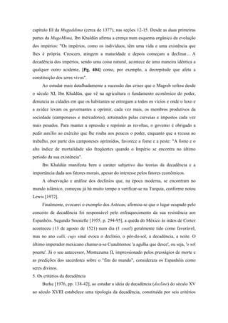 capítulo III da Mugaddima (cerca de 1377), nas seções 12-15. Desde as duas primeiras
partes da MugoMima, Ibn Khaldün afirma a crença num esquema orgânico da evolução
dos impérios: "Os impérios, como os indivíduos, têm uma vida e uma existência que
lhes é própria. Crescem, atingem a maturidade e depois começam a declinar... A
decadência dos impérios, sendo uma coisa natural, acontece de uma maneira idêntica a
qualquer outro acidente, [Pg. 404] como, por exemplo, a decrepitude que afeta a
constituição dos seres vivos".
Ao estudar mais detalhadamente a sucessão das crises que o Magreb sofreu desde
o século XI, Ibn Khaldün, que vê na agricultura o fundamento econômico do poder,
denuncia as cidades em que os habitantes se entregam a todos os vícios e onde o luxo e
a avidez levam os governantes a oprimir, cada vez mais, os membros produtivos da
sociedade (camponeses e mercadores), arruinados pelas curveias e impostos cada vez
mais pesados. Para manter a opressão e reprimir as revoltas, o governo é obrigado a
pedir auxílio ao exército que lhe rouba aos poucos o poder, enquanto que a recusa ao
trabalho, por parte dos camponeses oprimidos, favorece a fome e a peste: "A fome e o
alto índice de mortalidade são freqüentes quando o Império se encontra no último
período da sua existência".
Ibn Khaldún manifesta bem o caráter subjetivo das teorias da decadência e a
importância dada aos fatores morais, apesar do interesse pelos fatores econômicos.
A observação e análise dos declínios que, na época moderna, se encontram no
mundo islâmico, começou já há muito tempo a verificar-se na Turquia, conforme notou
Lewis [1972].
Finalmente, evocarei o exemplo dos Astecas; afirmou-se que o lugar ocupado pelo
conceito de decadência foi responsável pelo enfraquecimento da sua resistência aos
Espanhóis. Segundo Soustelle [1955, p. 294-95], a queda do México às mãos de Cortez
aconteceu (13 de agosto de 1521) num dia (1 coatl) geralmente tido como favorável,
mas no ano calli, cujo sinal evoca o declínio, o pôr-do-sol, a decadência, a noite. O
último imperador mexicano chamava-se Cuauhtemoc 'a agulha que desce', ou seja, 'o sol
poente'. Já o seu antecessor, Montezuma II, impressionado pelos presságios de morte e
as predições dos sacerdotes sobre o "fim do mundo", considerara os Espanhóis como
seres divinos.
5. Os critérios da decadência
Burke [1976, pp. 138-42], ao estudar a idéia de decadência (decline) do século XV
ao século XVIII estabelece uma tipologia da decadência, constituída por seis critérios
 