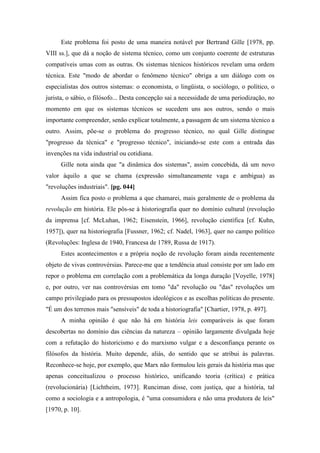 Este problema foi posto de uma maneira notável por Bertrand Gille [1978, pp.
VIII ss.], que dá a noção de sistema técnico, como um conjunto coerente de estruturas
compatíveis umas com as outras. Os sistemas técnicos históricos revelam uma ordem
técnica. Este "modo de abordar o fenômeno técnico" obriga a um diálogo com os
especialistas dos outros sistemas: o economista, o lingüista, o sociólogo, o político, o
jurista, o sábio, o filósofo... Desta concepção sai a necessidade de uma periodização, no
momento em que os sistemas técnicos se sucedem uns aos outros, sendo o mais
importante compreender, senão explicar totalmente, a passagem de um sistema técnico a
outro. Assim, põe-se o problema do progresso técnico, no qual Gille distingue
"progresso da técnica" e "progresso técnico", iniciando-se este com a entrada das
invenções na vida industrial ou cotidiana.
Gille nota ainda que "a dinâmica dos sistemas", assim concebida, dá um novo
valor àquilo a que se chama (expressão simultaneamente vaga e ambígua) as
"revoluções industriais". [pg. 044]
Assim fica posto o problema a que chamarei, mais geralmente de o problema da
revolução em história. Ele pôs-se à historiografia quer no domínio cultural (revolução
da imprensa [cf. McLuhan, 1962; Eisenstein, 1966], revolução científica [cf. Kuhn,
1957]), quer na historiografia [Fussner, 1962; cf. Nadel, 1963], quer no campo político
(Revoluções: Inglesa de 1940, Francesa de 1789, Russa de 1917).
Estes acontecimentos e a própria noção de revolução foram ainda recentemente
objeto de vivas controvérsias. Parece-me que a tendência atual consiste por um lado em
repor o problema em correlação com a problemática da longa duração [Voyelle, 1978]
e, por outro, ver nas controvérsias em tomo "da" revolução ou "das" revoluções um
campo privilegiado para os pressupostos ideológicos e as escolhas políticas do presente.
"É um dos terrenos mais "sensíveis" de toda a historiografia" [Chartier, 1978, p. 497].
A minha opinião é que não há em história leis comparáveis às que foram
descobertas no domínio das ciências da natureza – opinião largamente divulgada hoje
com a refutação do historicismo e do marxismo vulgar e a desconfiança perante os
filósofos da história. Muito depende, aliás, do sentido que se atribui às palavras.
Reconhece-se hoje, por exemplo, que Marx não formulou leis gerais da história mas que
apenas conceitualizou o processo histórico, unificando teoria (crítica) e prática
(revolucionária) [Lichtheim, 1973]. Runciman disse, com justiça, que a história, tal
como a sociologia e a antropologia, é "uma consumidora e não uma produtora de leis"
[1970, p. 10].
 