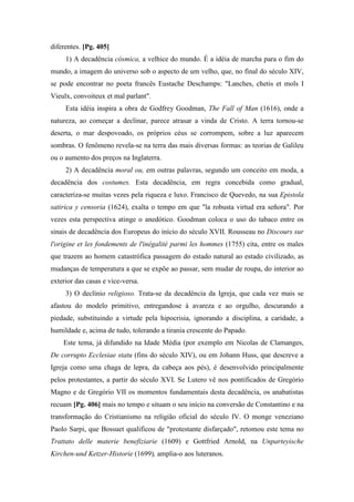 diferentes. [Pg. 405]
1) A decadência cósmica, a velhice do mundo. É a idéia de marcha para o fim do
mundo, a imagem do universo sob o aspecto de um velho, que, no final do século XIV,
se pode encontrar no poeta francês Eustache Deschamps: "Lanches, chetis et mols I
Vieulx, convoiteux et mal parlant".
Esta idéia inspira a obra de Godfrey Goodman, The Fall of Man (1616), onde a
natureza, ao começar a declinar, parece atrasar a vinda de Cristo. A terra tornou-se
deserta, o mar despovoado, os próprios céus se corrompem, sobre a luz aparecem
sombras. O fenômeno revela-se na terra das mais diversas formas: as teorias de Galileu
ou o aumento dos preços na Inglaterra.
2) A decadência moral ou, em outras palavras, segundo um conceito em moda, a
decadência dos costumes. Esta decadência, em regra concebida como gradual,
caracteriza-se muitas vezes pela riqueza e luxo. Francisco de Quevedo, na sua Epistola
satirica y censoria (1624), exalta o tempo em que "la robusta virtud era señora". Por
vezes esta perspectiva atinge o anedótico. Goodman coloca o uso do tabaco entre os
sinais de decadência dos Europeus do início do século XVII. Rousseau no Discours sur
l'origine et les fondements de l'inégalité parmi les hommes (1755) cita, entre os males
que trazem ao homem catastrófica passagem do estado natural ao estado civilizado, as
mudanças de temperatura a que se expõe ao passar, sem mudar de roupa, do interior ao
exterior das casas e vice-versa.
3) O declínio religioso. Trata-se da decadência da Igreja, que cada vez mais se
afastou do modelo primitivo, entregandose à avareza e ao orgulho, descurando a
piedade, substituindo a virtude pela hipocrisia, ignorando a disciplina, a caridade, a
humildade e, acima de tudo, tolerando a tirania crescente do Papado.
Este tema, já difundido na Idade Média (por exemplo em Nicolas de Clamanges,
De corrupto Ecclesiae statu (fins do século XIV), ou em Johann Huss, que descreve a
Igreja como uma chaga de lepra, da cabeça aos pés), é desenvolvido principalmente
pelos protestantes, a partir do século XVI. Se Lutero vê nos pontificados de Gregório
Magno e de Gregório VII os momentos fundamentais desta decadência, os anabatistas
recuam [Pg. 406] mais no tempo e situam o seu início na conversão de Constantino e na
transformação do Cristianismo na religião oficial do século IV. O monge veneziano
Paolo Sarpi, que Bossuet qualificou de "protestante disfarçado", retomou este tema no
Trattato delle materie benefiziarie (1609) e Gottfried Arnold, na Unparteyische
Kirchen-und Ketzer-Historie (1699), amplia-o aos luteranos.
 