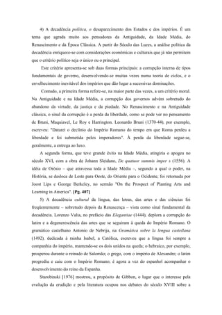 4) A decadência política, o desaparecimento dos Estados e dos impérios. É um
tema que agrada muito aos pensadores da Antiguidade, da Idade Média, do
Renascimento e da Época Clássica. A partir do Século das Luzes, a análise política da
decadência enriquece-se com considerações econômicas e culturais que já não permitem
que o critério político seja o único ou o principal.
Este critério apresenta-se sob duas formas principais: a corrupção interna de tipos
fundamentais de governo, desenvolvendo-se muitas vezes numa teoria de ciclos, e o
envelhecimento inevitável dos impérios que dão lugar a sucessivas dominações.
Contudo, a primeira forma refere-se, na maior parte das vezes, a um critério moral.
Na Antiguidade e na Idade Média, a corrupção dos governos advém sobretudo do
abandono da virtude, da justiça e da piedade. No Renascimento e na Antiguidade
clássica, o sinal da corrupção é a perda da liberdade, como se pode ver no pensamento
de Bruni, Maquiavel, Le Roy e Harrington. Leonardo Bruni (1370-44), por exemplo,
escreveu: "Datarei o declínio do Império Romano do tempo em que Roma perdeu a
liberdade e foi submetida pelos imperadores". À perda da liberdade segue-se,
geralmente, a entrega ao luxo.
A segunda forma, que teve grande êxito na Idade Média, atingiria o apogeu no
século XVI, com a obra de Johann Sleidano, De quatuor summis imper s (1556). A
idéia de Orósio – que atravessa toda a Idade Média –, segundo a qual o poder, na
História, se desloca de Leste para Oeste, do Oriente para o Ocidente, foi retomada por
Joost Lips e George Berkeley, no sermão "On the Prospect of Planting Arts and
Learning in America". [Pg. 407]
5) A decadência cultural da língua, das letras, das artes e das ciências foi
freqüentemente – sobretudo depois da Renascença – vista como sinal fundamental da
decadência. Lorenzo Valia, no prefácio das Elegantiae (1444), deplora a corrupção do
latim e a degenerescência das artes que se seguiram à queda do Império Romano. O
gramático castelhano Antonio de Nebrija, na Gramática sobre la lengua castellana
(1492), dedicada à rainha Isabel, a Católica, escreveu que a língua foi sempre a
companhia do império, mantendo-se os dois unidos na queda; o hebraico, por exemplo,
prosperou durante o reinado de Salomão; o grego, com o império de Alexandre; o latim
progrediu e caiu com o Império Romano; é agora a vez do espanhol acompanhar o
desenvolvimento do reino da Espanha.
Starobinski [1976] mostrou, a propósito de Gibbon, o lugar que o interesse pela
evolução da erudição e pela literatura ocupou nos debates do século XVIII sobre a
 