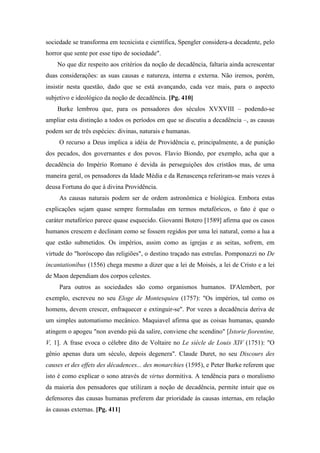 sociedade se transforma em tecnicista e científica, Spengler considera-a decadente, pelo
horror que sente por esse tipo de sociedade".
No que diz respeito aos critérios da noção de decadência, faltaria ainda acrescentar
duas considerações: as suas causas e natureza, interna e externa. Não iremos, porém,
insistir nesta questão, dado que se está avançando, cada vez mais, para o aspecto
subjetivo e ideológico da noção de decadência. [Pg. 410]
Burke lembrou que, para os pensadores dos séculos XVXVIII – podendo-se
ampliar esta distinção a todos os períodos em que se discutiu a decadência –, as causas
podem ser de três espécies: divinas, naturais e humanas.
O recurso a Deus implica a idéia de Providência e, principalmente, a de punição
dos pecados, dos governantes e dos povos. Flavio Biondo, por exemplo, acha que a
decadência do Império Romano é devida às perseguições dos cristãos mas, de uma
maneira geral, os pensadores da Idade Média e da Renascença referiram-se mais vezes à
deusa Fortuna do que à divina Providência.
As causas naturais podem ser de ordem astronômica e biológica. Embora estas
explicações sejam quase sempre formuladas em termos metafóricos, o fato é que o
caráter metafórico parece quase esquecido. Giovanni Botero [1589] afirma que os casos
humanos crescem e declinam como se fossem regidos por uma lei natural, como a lua a
que estão submetidos. Os impérios, assim como as igrejas e as seitas, sofrem, em
virtude do "horóscopo das religiões", o destino traçado nas estrelas. Pomponazzi no De
incantationibus (1556) chega mesmo a dizer que a lei de Moisés, a lei de Cristo e a lei
de Maon dependiam dos corpos celestes.
Para outros as sociedades são como organismos humanos. D'Alembert, por
exemplo, escreveu no seu Eloge de Montesquieu (1757): "Os impérios, tal como os
homens, devem crescer, enfraquecer e extinguir-se". Por vezes a decadência deriva de
um simples automatismo mecânico. Maquiavel afirma que as coisas humanas, quando
atingem o apogeu "non avendo piú da salire, conviene che scendino" [Istorie fiorentine,
V, 1]. A frase evoca o célebre dito de Voltaire no Le siècle de Louis XIV (1751): "O
gênio apenas dura um século, depois degenera". Claude Duret, no seu Discours des
causes et des effets des décadences... des monarchies (1595), e Peter Burke referem que
isto é como explicar o sono através de virtus dormitiva. A tendência para o moralismo
da maioria dos pensadores que utilizam a noção de decadência, permite intuir que os
defensores das causas humanas preferem dar prioridade às causas internas, em relação
às causas externas. [Pg. 411]
 