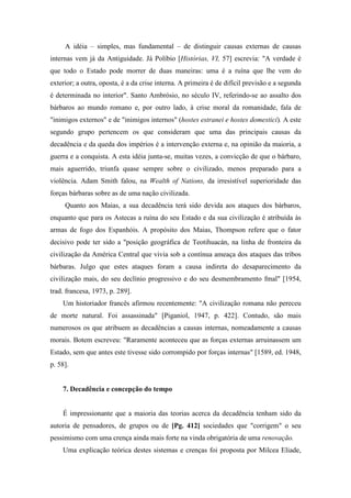 A idéia – simples, mas fundamental – de distinguir causas externas de causas
internas vem já da Antiguidade. Já Políbio [Histórias, VI, 57] escrevia: "A verdade é
que todo o Estado pode morrer de duas maneiras: uma é a ruína que lhe vem do
exterior; a outra, oposta, é a da crise interna. A primeira é de difícil previsão e a segunda
é determinada no interior". Santo Ambrósio, no século IV, referindo-se ao assalto dos
bárbaros ao mundo romano e, por outro lado, à crise moral da romanidade, fala de
"inimigos externos" e de "inimigos internos" (hostes estranei e hostes domestici). A este
segundo grupo pertencem os que consideram que uma das principais causas da
decadência e da queda dos impérios é a intervenção externa e, na opinião da maioria, a
guerra e a conquista. A esta idéia junta-se, muitas vezes, a convicção de que o bárbaro,
mais aguerrido, triunfa quase sempre sobre o civilizado, menos preparado para a
violência. Adam Smith falou, na Wealth of Nations, da irresistível superioridade das
forças bárbaras sobre as de uma nação civilizada.
Quanto aos Maias, a sua decadência terá sido devida aos ataques dos bárbaros,
enquanto que para os Astecas a ruína do seu Estado e da sua civilização é atribuída às
armas de fogo dos Espanhóis. A propósito dos Maias, Thompson refere que o fator
decisivo pode ter sido a "posição geográfica de Teotihuacán, na linha de fronteira da
civilização da América Central que vivia sob a contínua ameaça dos ataques das tribos
bárbaras. Julgo que estes ataques foram a causa indireta do desaparecimento da
civilização mais, do seu declínio progressivo e do seu desmembramento fmal" [1954,
trad. francesa, 1973, p. 289].
Um historiador francês afirmou recentemente: "A civilização romana não pereceu
de morte natural. Foi assassinada" [Piganiol, 1947, p. 422]. Contudo, são mais
numerosos os que atribuem as decadências a causas internas, nomeadamente a causas
morais. Botem escreveu: "Raramente aconteceu que as forças externas arruinassem um
Estado, sem que antes este tivesse sido corrompido por forças internas" [1589, ed. 1948,
p. 58].
7. Decadência e concepção do tempo
É impressionante que a maioria das teorias acerca da decadência tenham sido da
autoria de pensadores, de grupos ou de [Pg. 412] sociedades que "corrigem" o seu
pessimismo com uma crença ainda mais forte na vinda obrigatória de uma renovação.
Uma explicação teórica destes sistemas e crenças foi proposta por Milcea Eliade,
 