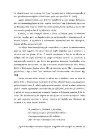 de salvação e, por isso, se repete com Aron: "Acredito que só poderemos responder a
esta questão com uma opção metafísica que é quase uma questão de fé" [ibid.].
Alguns tentaram limitar o uso do termo 'decadência' a certos campos da história,
não o considerando aplicável a toda a história. Benedetto Croce defendia que o conceito
de decadência tem o seu uso restrito na história cultural, moral e política, o mesmo não
acontecendo quando se fala de decadência na poesia.
Contudo, se esta utilização limitada é difícil de manter dentro de fronteiras
próprias, é um fato que o uso da palavra, seja em que domínio for, é de caráter moral, ou
mesmo religioso. A decadência é infinitamente manipulável para fins ideológicos,
fugindo a todo e qualquer controle.
A filologia dá-se conta desta ligação essencial do conceito de decadência com um
juízo de valor negativo. Décadence tem um duplo lingüístico que é déchéance, e
décadent tem um gêmeo, déchet. É também interessante o fato de decadentia ter
também tido um duplo específico no campo monetário: evaluato ou devaluado, a
desvalorização monetária, que depois dos primeiros exemplos reconhecidos pelos
contemporâneos no Ocidente – ou seja, as mutations ou dévaluations do rei da França,
Filipe, o Belo, desde o final do século XIII até o início do século XIV – ficou marcada
pela infâmia. Filipe, o Belo, ficou conhecido como falsário devido a isto mesmo. [Pg.
414]
Apenas num único caso o termo 'decadente' será reivindicado como um título de
glória. Trata-se de uma reação de despeito de artistas, sobretudo poetas, que, designados
pejorativamente como decadentes pelos seus adversários, utilizam a palavra como um
desafio. Durante algum tempo, decadente será, até certo ponto, sinônimo de 'simbolista',
o que dá ao termo, no campo da apreciação negativa, a designação negativa de fin de
siècle. Este desafio acabou por inspirar um belo poema de Verlaine (Langueur, 1883),
no qual podemos encontrar o terreno histórico privilegiado das ideologias da
decadência, no Baixo Império Romano:
Je suis l'Empire à la fan de la décadence
Qui regarde passer les grands Barbares blancs
En composant des acrostiches indolents
D'un style d'or où la langueur du soleil dance.
A par deste subjetivismo ético-religioso, a segunda crítica dirigida ao conceito de
 