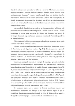 decadência refere-se ao seu caráter metafórico e abusivo. Não temos, no entanto,
qualquer dúvida que Gibbon se divertiria com ele e colocaria decline entre as "idéias
justificadas pela linguagem" e que a metáfora pode fazer no domínio cientifico
transferências benéficas de um campo para outro. Contudo, esta "biologização" da
história apenas conduz à confusão. Uma sociedade, uma civilização (quando vivas) não
nascem nem morrem, transformam-se, recebem heranças, modificam-nas e transmitem-
nas a outras civilizações.
Mas a noção de decadência talvez esteja ao serviço de certos tipos de história, hoje
profundamente desacreditados: a história política, a história linear ou cíclica, a história
catastrófica, e mesmo uma concepção de história que implique uma noção de
civilização demasiado vaga e pobre, em relação aos conceitos de "sociedade global" ou
de "formação histórica".
Aliás, onde seria legítimo empregar a palavra decadência, surge outro termo muito
adaptado às realidades históricas – 'crise'.
Hoje em dia o historiador não pode manter um conceito tão "qualitativo" como o
de decadência, se está disposto a aceitar a [Pg. 415] idéia de regressão e pretende
fundamentá-la em termos objetivos e, se possível, quantitativos. Há dois campos que,
neste caso, podem servir como terreno experimental: o demográfico e o econômico. Os
declínios aceitáveis pelo historiador moderno ligam-se às curvas de população, da
produção e dos diversos índices econômicos.
Vejamos, a demografia européia. A evolução da população apresenta oscilações
plurisseculares, tal como na América pré-colombiana, na China e na Índia. Em todas se
notam duas depressões. Nos territórios do Império Romano, entre os séculos II e os VI-
III, assiste-se a um refluxo que "se pode situar na relação de 4 para 1" [Chaunu, 1974, p.
300]; e entre 1348 e 1420-50, sob a influência da peste que torna essa depressão
catastrófica, dá-se uma quebra na população global na ordem de 1/3 a 2/3. Mas "quando
nos distanciamos no espaço e no tempo, o fenômeno humano revela-se tal como é
verdadeiramente, ou seja, como um índice de crescimento" [ibid., p. 297]. Podemos
ainda acrescentar que, "em média, as fases ascendentes (veja-se o exemplo da China)
são muito mais longas do que as descendentes" [ibid., p. 300].
Se passarmos agora para o campo da história econômica, mesmo aqui
encontraremos movimentos de flutuação e de longa duração, aquilo a que os
especialistas chamam movimentos interdecenais ou ciclos de Kondratieff, ou fases A e
B, segundo a terminologia que o economista francês Simiand definiu na sua
 