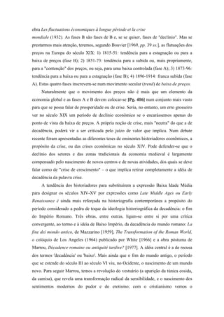 obra Les fluctuations économiques à longue période et la crise
mondiale (1932). As fases B são fases de B e, se se quiser, fases de "declínio". Mas se
prestarmos mais atenção, teremos, segundo Bouvier [1969, pp. 39 ss.], as flutuações dos
preços na Europa do século XIX: 1) 1815-51: tendência para a estagnação ou para a
baixa de preços (fase B); 2) 1851-73: tendência para a subida ou, mais propriamente,
para a "contenção" dos preços, ou seja, para uma baixa controlada (fase A); 3) 1873-96:
tendência para a baixa ou para a estagnação (fase B); 4) 1896-1914: franca subida (fase
A). Estas quatro fases inscrevem-se num movimento secular (trend) de baixa de preços.
Naturalmente que o movimento dos preços não é mais que um elemento da
economia global e as fases A e B devem colocar-se [Pg. 416] num conjunto mais vasto
para que se possa falar de prosperidade ou de crise. Seria, no entanto, um erro grosseiro
ver no século XIX um período de declínio econômico se o encarássemos apenas do
ponto de vista da baixa de preços. A própria noção de crise, mais "neutra" do que a de
decadência, poderá vir a ser criticada pelo juízo de valor que implica. Num debate
recente foram apresentadas as diferentes teses de eminentes historiadores econômicos, a
propósito da crise, ou das crises econômicas no século XIV. Pode defender-se que o
declínio dos setores e das zonas tradicionais da economia medieval é largamente
compensado pelo nascimento de novos centros e de novas atividades, dos quais se deve
falar como de "crise de crescimento" – o que implica retirar completamente a idéia de
decadência da palavra crise.
A tendência dos historiadores para substituírem a expressão Baixa Idade Média
para designar os séculos XIV-XV por expressões como Late Middle Ages ou Early
Renaissance é ainda mais reforçada na historiografia contemporânea a propósito do
período considerado a pedra de toque da ideologia historiográfica da decadência: o fim
do Império Romano. Três obras, entre outras, ligam-se entre si por uma crítica
convergente, ao termo e à idéia de Baixo Império, da decadência do mundo romano: La
fine dei mondo antico, de Mazzarino [1959], The Transformation of the Roman World,
o colóquio de Los Angeles (1964) publicado por White [1966] e a obra póstuma de
Marrou, Décadence romaine ou antiquité tardive? [1977]. A idéia central é a de recusa
dos termos 'decadência' ou 'baixo'. Mais ainda que o frm do mundo antigo, o período
que se estende do século III ao século VI viu, no Ocidente, o nascimento de um mundo
novo. Para seguir Marrou, temos a revolução do vestuário (a aparição da túnica cosida,
da camisa), que revela uma transformação radical da sensibilidade, e o nascimento dos
sentimentos modernos do pudor e do erotismo; com o cristianismo vemos o
 