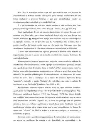 Mas, face às acusações muitas vezes mais provocatórias que convincentes da
irracionalidade da história, a minha convicção é que o trabalho histórico tem por fim
tomar inteligível o processo histórico e que esta inteligibilidade conduz ao
reconhecimento da regularidade na evolução histórica.
É o que reconhecem os marxistas abertos mesmo se têm tendência para fazer
pender o termo 'regularidades' para o termo 'leis' [cf. Topolski, 1973, pp. 275-304].
Estas regularidades devem ser reconhecidas primeiro no interior de cada série
estudada pelo historiador, que a toma inteligível descobrindo nela uma lógica, um
sistema, termo que [pg. 045] prefiro a intriga, pois ele insiste mais no caráter objetivo
da operação histórica. Há um provérbio que diz "Comparação não é razão", mas o
caráter científico da história reside tanto na valorização das diferenças como das
semelhanças, enquanto que as ciências da natureza procuram eliminar as diferenças.
O acaso tem naturalmente um lugar no processo da história e não perturba as
regularidades, pois que o acaso é um elemento constitutivo do processo histórico e da
sua inteligibilidade.
Montesquieu declarou que "se uma causa particular, como o resultado acidental de
uma batalha, conduziu um estado à ruína, é porque existia uma causa geral que fez com
que a queda desse estado dependesse duma só batalha"; e Marx escreveu numa carta: "A
história universal teria um caráter muito místico se excluísse o acaso. Este acaso, bem
entendido, faz parte do processo geral de desenvolvimento e é compensado por outras
formas de acaso. Mas a aceleração ou o atraso do processo dependem desses
"acidentes", incluindo o caráter "fortuito" dos indivíduos que estão à cabeça do
movimento na sua fase inicial" [citado em Carr, 1961, p. 95].
Recentemente, tentou-se avaliar a parte do acaso em certos episódios históricos.
Assim, Jorge Basadre [1973] estudou a série de probabilidades na emancipação do Peru.
Utilizou os trabalhos de Vendryès [1952] e de Bousquet [1967]. Este último defende
que o esforço para matematizar o acaso exclui quer o providencialismo, quer a crença
num determinismo universal. Segundo ele, o acaso não participa nem no processo
científico, nem na evolução econômica, e manifesta-se como tendência para um
equilíbrio que elimina, não o próprio acaso mas as suas conseqüências. As formas de
acaso mais "eficazes" em história seriam o acaso meteorológico, o assassinato, o
nascimento de gênios.
Esboçada assim a questão das regularidades e da racionalidade em história, resta-
me evocar os problemas da unidade e da diversidade, da continuidade e da
 