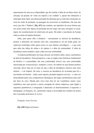 aparecimento de uma nova religiosidade, que faz triunfar a idéia de um Deus único, da
salvação, do pecado, do "culto em espírito e em verdade" e, apesar dos obstáculos à
realização deste ideal, uma democratização da ideologia que os marxistas retomaram no
nível do modo de produção, na passagem do escravismo ao feudalismo. Há uma arte
nova, que não é "bárbara", [Pg. 417] mas criadora, um repertório de novas formas que
nos tocam ainda mais depois da promoção da arte negra, das artes selvagens ou naiffs,
depois do reconhecimento do relativismo do gosto. Há ainda o nascimento da Europa
sobre as ruínas do Império Romano.
Aliás, para quem olha à distância – curiosamente os teóricos da decadência,
prontos a utilizarem um conceito mais lato, concentram-se, de um modo geral, em
cadáveres localizados sobre quem exerce os seus talentos necrofágicos –, o que resta
para além das idéias de ruínas e de ruptura é a idéia da continuidade. À idéia de
decadência somos tentados a opor a idéia nova de continuidade.
A moderna problemática da longa duração em história reduz, assim, a pertinência
da idéia de decadência. Nesta perspectiva, o que se impõe como fenômeno fundamental
da história é a continuidade, não uma continuidade imóvel, mas uma continuidade
atravessada por transformações, mutações e crises. No âmbito de uma história política
renovada, talvez haja um só tema em que a idéia de decadência conserva uma certa
eficácia – o do império. De resto, o conceito de decadência foi inventado para ler o
movimento em história – tendo, neste aspecto, prestado inegáveis serviços – e, uma vez
desacreditado pelos seus compromissos ideológicos, deu lugar à problemática mais sutil
das fases de crise, filtrada pelo crivo mais fino de um vocabulário muitas vezes
metafórico, mas mais preciso e menos carregado de valores subjetivos, mais ligado a
esquemas quantitativos, à estagnação, à depressão, ao desmoronamento, à regressão, à
derrapagem, ao bloqueio, etc., permitindo realçar a diversidade dos modelos de leitura
das vicissitudes da história. [J. Le G.].
Tradução: Irene Ferreira
[Pg. 418] Página em branco
 