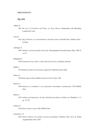 BIBLIOGRAFIA
[Pg. 419]
Adams, B.
1893 The Law of Civilization and Decay; an Essay History, Sonnenschein and Macmillan,
London-New York.
Aron, R.
1961 (org.) L'histoire et ses interprétations. Entretiens autour dArnoldToynbee, Mouton, Paris –
La Haye.
Aubenque, P.
1968 "Aristote", em Encycopaedia Universalic, Encyclopaedia Universalis France, Paris, 1968-75,
vol. II.
Barbagallo, C.
1924 Il tramonto di una civiltá o 1a fine della Grecia antica, Le Monier, Florenza.
Bodin, J.
1574 Methodus ad fad! em historiarum cognitionem, Martinas Juvenis, Paris.
Botero, G.
1589 Della ragion di Stato, Baldini, Ferrara; ed. Utet, Turim, 1948.
Bouvier, J.
1969 Initiation au vocabulaire et aux mécanismes économiques contemporains, CDU-SEDES,
Paris.
Burke, P.
1976 Tradition and Experience: the Idea of Decline from Bruni to Gibbon, em "Daedalus", n° 2,
pp. 137-52.
Chaunu, P.
1974 Histoire sdenxe sociale, CDU-SEDES, Paris.
Courcelle, P. -P.
1948 Histoire littéraire des grandes invasions germaniques, Hachette, Paris; nova ed. Études
Augustiniennes, Paris, 1964.
 