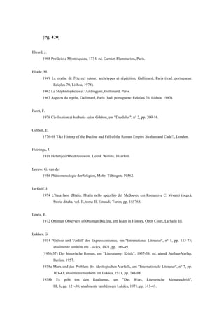 [Pg. 420]
Ehrard, J.
1968 Prefácio a Montesquieu, 1734, ed. Garnier-Flammarion, Paris.
Eliade, M.
1949 Le mythe de l'éternel retour; archétypes et répétition, Gallimard, Paris (trad. portuguesa:
Edições 70, Lisboa, 1978).
1962 Le Méphistophélès et tAndrogyne, Gallimard, Paris.
1963 Aspects du mythe, Gallimard, Paris (had. portuguesa: Edições 70, Lisboa, 1983).
Furet, F.
1976 Civilisation et barbarie selon Gibbon, em "Daedalus", n° 2, pp. 209-16.
Gibbon, E.
1776-88 T&e History of the Decline and Fall of the Roman Empire Strahan and Cade!!, London.
Huizinga, J.
1919 HefsttijderMiddeleeuwen, Tjeenk Willink, Haarlem.
Leeuw, G. van der
1956 Phänomenologie derReligion, Mohr, Tübingen, 19562.
Le Golf, J.
1974 L'Itaia faon d'Italia: l'Italia nello specchio del Medoevo, em Romano e C. Vivanti (orgs.),
Storia ditaha, vol. II, tomo II, Einaudi, Turim, pp. 185768.
Lewis, B.
1972 Ottoman Observers of Ottoman Decline, em Islam in History, Open Court, La Salle III.
Lukács, G.
1934 "Grösse und Verfall' des Expressionismus, em "International Literatur", n° 1, pp. 153-73;
atualmente também em Lukács, 1971, pp. 109-49.
[1936-37] Der historische Roman, em "Literaturnyi Kritik", 1937-38; ed. alemã Aufbau-Verlag,
Berlim, 1957.
1938a Marx und das Problem des ideologischen Verfalls, em "Internationale Literatur", n° 7, pp.
103-43; atualmente também em Lukács, 1971, pp. 243-98.
1938b Es geht ton den Realismus, em "Das Wort, Literarische Monatsschrift",
III, 6, pp. 121-38; atualmente também em Lukács, 1971, pp. 313-43.
 