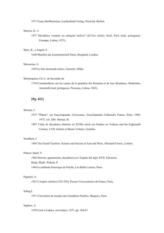 1971 Essay überReaismus, Luchterhand Verlag, Neuwied -Berlim.
Marron, H. -I.
1977 Décadence romaine ou antiquité tardive? (Iii-Vue siècle), Seuil, Paris (trad. portuguesa:
Estampa, Lisboa, 1975).
Marx, K., e Engels, F.
1848 Manifest der kommunistisch Partei, Burghard, London.
Mazzarino, S.
1959 La fine deimondo antico, Garzanti, Milão.
Montesquieu, Ch.-L. de Secondas de
1734 Considerdtions sur les causes de la grandeur des Romains et de leur décadence, Desbordes,
Amsterdã (trad. portuguesa: Presença, Lisboa, 1965).
[Pg. 421]
Moreau, J.
1972 "Platon", em Encyclopaedia Universaux, Encyclopaedia Unhersalìs France, Paris, 1968-
1975, vol. XIII. Mortier, R.
1967 L'idée de décadence áttéraire au XVIIle siècle em Studies on Voltaire and the Eighteenth
Century, LVII, Institut et Musée Voltaire, Genebra.
Needham, J.
1969 The Grand Taxation: Science and Society in East and West, Allenand Unwin, London.
Palacio Atard, V.
1966 Derrota, agotamiento, decadencia en i España del siglo XVII, Ediciones
Rialp, Madri. Pedech, P.
1964 La méthode historique de Polybe, Les Belles Lettres, Paris.
Piganiol, A.
1947 L'empire chrétien (325-359), Presses Univezsitaires de France, Paris.
Sebag,L.
1971 L'invention du monde chez lesindiens Pueblos, Maspero, Paris.
Seghers, A.
1939 Carta a Lukács, em Lukács, 1971, pp. 364-67.
 