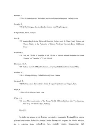 Soustelle, J.
1955 La vie quotidienne des Aztèques d la veille de i conquête espagnole, Hachette, Paris.
Spengler, O.
1918-22 Der Untergang des Abendlandes. Umrisse einer Morphologie der
Wehgeschichte, Bayer, Munique.
Stars, R.
1975 Meaning-Levels in the Theme of Historical Decine, em (. H. Nadel (org.), History and
Theory. Studies in the Philosophy of History, Wesleyan University Press, Middletown
Conn.
Starobinski, J.
1976 From the Decline of Erudition to the Decline of Nations: Gibbon'sResponse to French
Thought, em "Daedalus", n° 2, pp. 189-208.
Thompson, J. E. S.
1954 The Rise and Fall of Maya Civilisation, University of Oklahoma Press, Norman Okla.
Toynbee, A. J.
1934-39 A Study of History, Oxford University Press, London.
Vernant, J. -P.
1965 Mythe et pensée chez les Grecs. Etudes de psychologie historique, Maspero, Paris.
Veyne, P.
1973 Le Pain et le Cirque, Seuil, Paris.
White, L. Jr.
1966 (org.) The transformation of the Roman World; Gibbon's Problem after Two Centuries,
University of California Press, Berkeley.
[Pg. 422]
Em todos os tempos e em diversas sociedades, o conceito de decadência tornou
possível uma leitura da história, desde a idade de ouro das origens, das idades mítiicas
até o presente que, pretende-se, terá perdido valores fundamentais (cf.
 